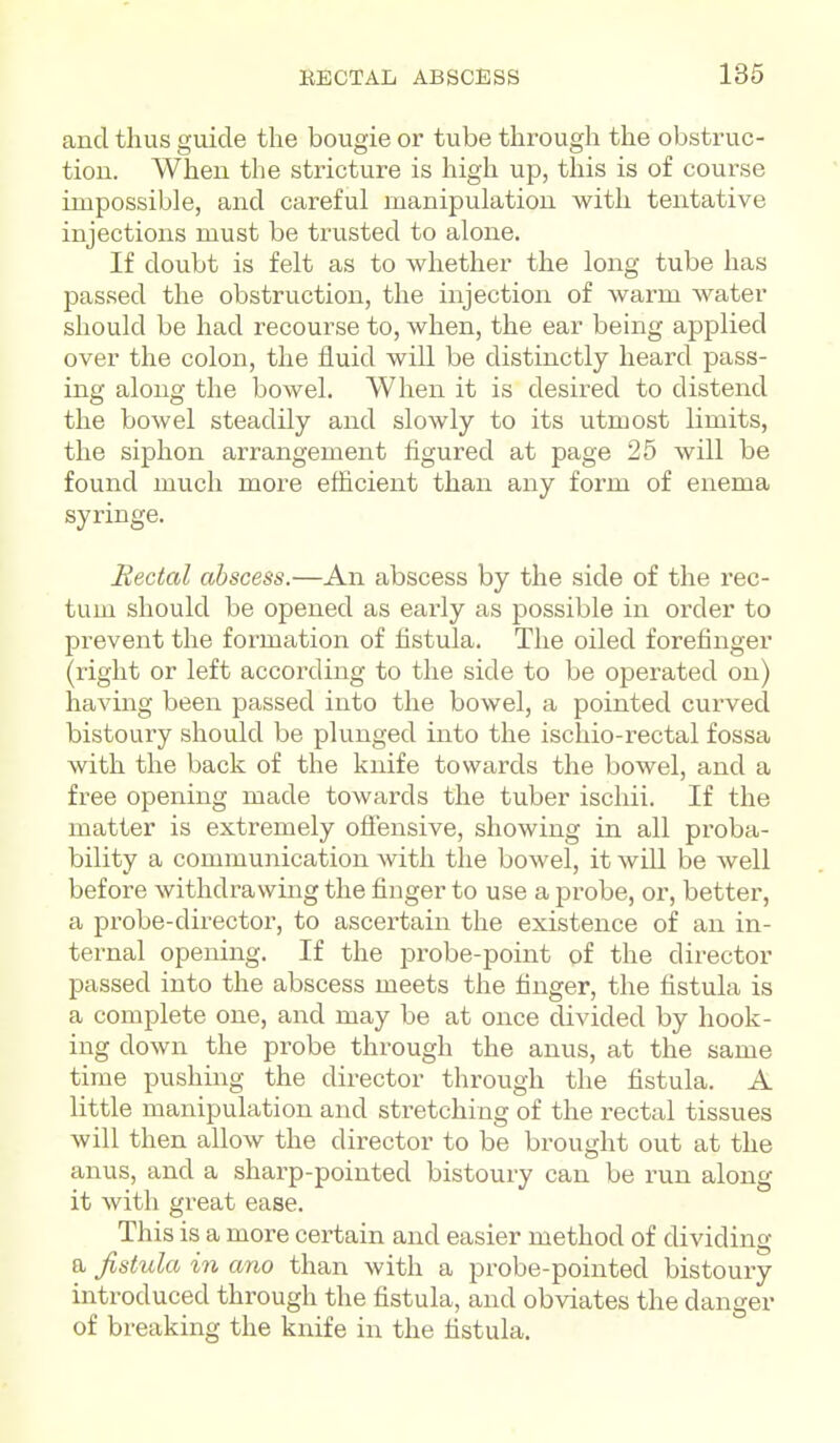 and thus guide the bougie or tube through the obstruc- tion. When the stricture is high up, this is of course impossible, and careful manipulation with tentative injections must be trusted to alone. If doubt is felt as to whether the long tube has passed the obstruction, the injection of warm water should be had recourse to, when, the ear being applied over the colon, the fluid will be distinctly heard pass- ing along the bowel. When it is desired to distend the bowel steadily and slowly to its utmost limits, the siphon arrangement figured at page 25 will be found much more efficient than any form of enema syringe. Rectal abscess.—An abscess by the side of the rec- tum should be opened as early as possible in order to prevent the foi-mation of hstula. The oiled forefinger (right or left according to the side to be operated on) having been passed into the bowel, a pointed curved bistoury should be plunged into the ischio-rectal fossa with the back of the knife towards the bowel, and a free opening made towards the tuber ischii. If the matter is extremely offensive, showing in all proba- bility a communication with the bowel, it will be well before withdrawing the finger to use a probe, or, better, a probe-directoi, to ascertain the existence of an in- ternal opening. If the j)robe-point of the director passed into the abscess meets the finger, the fistula is a complete one, and may be at once divided by hook- ing down the probe through the anus, at the same time pushing the director through the fistula. A little manipulation and stretching of the rectal tissues will then allow the director to be brought out at the anus, and a sharp-pointed bistoury can be run along it with great ease. This is a more certain and easier method of dividing a fistula in ano than with a probe-pointed bistoury introduced through the fistula, and obviates the danger of breaking the knife in the fistula.