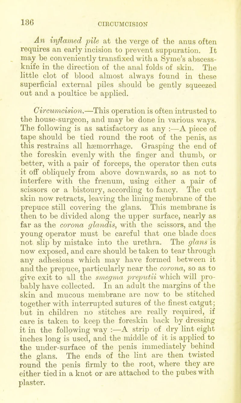 CIRCUMCISION An inflamed pile at the verge of the anus often requires an early incision to prevent suppuration. It ^ may be conveniently transfixed with a Syme's abscess- knife in the direction of tlie anal folds of skin. The little clot of blood almost always found in these superficial external piles should be gently squeezed out and a poultice be applied. Circv/mcision.—This operation is often intrusted to the house-surgeon, and may be done in various ways. The following is as satisfactory as any :—A piece of tape should be tied round the root of the penis, as this restrains all hjemorrhage. Grasping the end of the foreskin evenly with the finger and thumb, or better, with a pair of forceps, the operator then cuts it off obliquely from above downwards, so as not to interfere with the frtenum, using either a pair of scissors or a bistoury, according to fancy. The cut skin now retracts, leaving the lining membrane of the prepuce still covering the glans. This membrane is then to be divided along the upper surface, nearly as far as the corona glandis, with the scissors, and the young operator must be careful that one blade does not slip by mistake into the urethra. The glans is now exposed, and care should be taken to tear through any adhesions which may have formed between it and the prepuce, particularly near the corona, so as to give exit to all the smegma pre2}utii which ^\^ll pro- bably have collected. In an adult the margins of the skin and mucous membrane are now to be stitched together with interrupted sutures of the finest catgut; but in children no stitches are really required, if care is taken to keep the foreskin back by dressing it in the following way :—A strip of dry lint eight inches long is used, and the middle of it is applied to the under-surface of the penis immediately behind the glans. The ends of the lint are then tmsted round the penis firmly to the root, where they are either tied in a knot or are attached to the pubes with plaster.