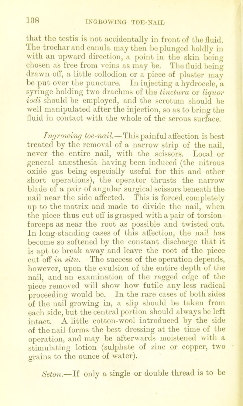 INGBOWING TOE-NAIL tliat the testis is not accidentally in front of the fluid. The trocliarand canula may then he plunged Ijoldly in with an uj^ward direction, a point in the skin being chosen as free from veins as may be. The fluid being drawn off, a little collodion or a piece of plaster may be put over the puncture. In injecting a hydrocele, a syringe holding two drachms of the tinctura or liquor iodi should be employed, and the scrotum should be well manipulated after the injection, so as to bring the fluid in contact with the whole of the serous surface. Imjroioing toe-nail.—This painful afiection is best treated by the removal of a narrow strip of the nail, never the entire nail, with the scissors. Local or general anassthesia having been induced (the nitrous oxide gas being especially useful for this and other short operations), the operator thrusts the narrow blade of a pair of angular surgical scissors beneath the nail near the side afiected. This is forced completely up to the matrix and made to divide the nail, when the piece thus cut oflf is grasped with a pair of torsion- forceps as near the root as possible and twisted out. In long-standing cases of this aflfection, the nail has become so softened by the constant discharge that it is apt to break away and leave the root of the piece cut off i7i situ. The success of the operation depends, however, upon the evulsion of the entire depth of the nail, and an examination of the ragged edge of the piece removed will show how futile any less radical proceeding would be. In the rare cases of both sides of the nail growing in, a slip should be taken from each side, but the central portion should always be left intact. A Uttle cotton-wool introduced by the side of the nail forms the best dressing at the time of the operation, and may be afterwards moistened with a stimulating lotion (sulphate of zinc or copper, two grains to the ounce of water). Seton.—If only a single or double thread is to be