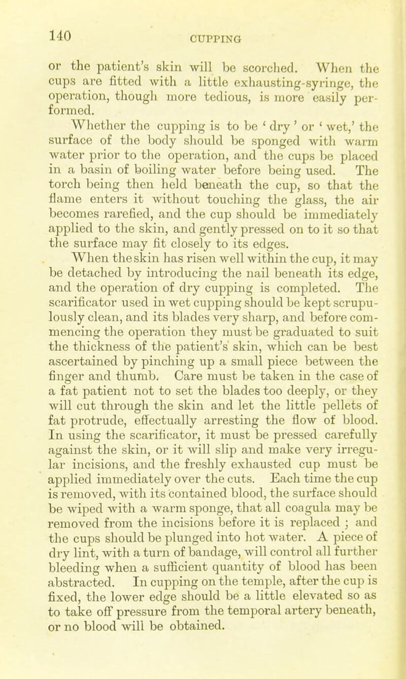 CUPPING or the patient's skin will be scorched. When the cups are fitted with a little exhausting-syringe, the operation, though more tedious, is more easily per- formed. Whether the cupping is to be ' dry ' or ' wet,' the surface of the body should be sponged with warm water prior to the operation, and the cups be placed in a basin of boiling water before being used. The torch being then held beneath the cup, so that the flame enters it without touching the glass, the air becomes rarefied, and the cup should be immediately applied to the skin, and gently pressed on to it so that the surface may fit closely to its edges. When the skin has risen well within the cup, it may be detached by introducing the nail beneath its edge, and the operation of dry cupping is completed. The scarificator used in wet cupping should be kept scrupu- lously clean, and its blades very sharp, and before com- mencing the operation they must be graduated to suit the thickness of the patient's skin, which can be best ascertained by pinching up a small piece between the finger and thumb. Care must be taken in the case of a fat patient not to set the blades too deeply, or they will cut through the skin and let the little pellets of fat protrude, efi^ectually arresting the flow of blood. In using the scarificator, it must be pressed carefully against the skin, or it will slip and make very irregu- lar incisions, and the freshly exhausted cup must be applied immediately over the cuts. Each time the cup is removed, with its contained blood, the surface should be wiped with a warm sponge, that all coagula may be removed from the incisions before it is replaced ; and the cups should be plunged into hot water. A piece of dry lint, with a turn of bandage, will control all further bleeding when a sufficient quantity of blood has been abstracted. In cupping on the temple, after the cup is fixed, the lower edge should be a little elevated so as to take off pressure from the temporal artery beneath, or no blood will be obtained.