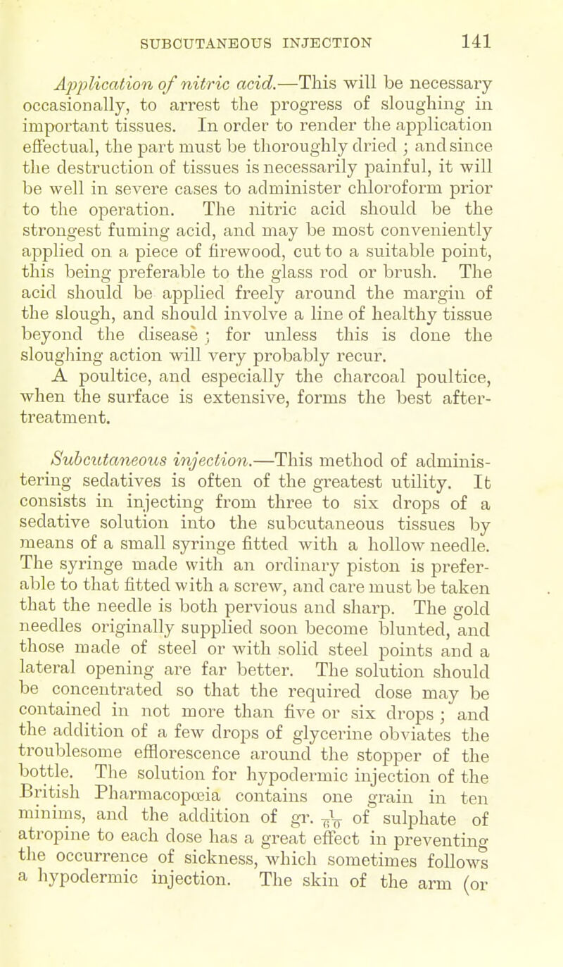 Application of nitric acid.—This will be necessary occasionally, to arrest the progress of sloughing in impoi-tant tissues. In order to render the application effectual, the part must be thoroughly dried ; and since the destruction of tissues is necessarily painful, it will be well in severe cases to administer chloroform prior to the operation. The nitric acid should be the strongest fuming acid, and may be most conveniently applied on a piece of firewood, cut to a suitable point, this being preferable to the glass rod or brush. The acid should be applied freely around the margin of the slough, and should involve a line of healthy tissiie beyond the disease ; for unless this is done the slougliing action will very probably recur, A poultice, and especially the charcoal poultice, when the surface is extensive, forms the best after- treatment. Subcutaneous injection.—This method of adminis- tering sedatives is often of the greatest utility. lb consists in injecting from three to six drops of a sedative solution into the subcutaneous tissues by means of a small syringe fitted with a hollow needle. The syringe made with an ordinary piston is prefer- able to that fitted with a screw, and care must be taken that the needle is both pervious and sharp. The gold needles originally supplied soon become blunted, and those made of steel or with solid steel points and a lateral opening are far better. The solution should be concentrated so that the required dose may be contained in not more than five or six drops ; and the addition of a few drops of glycerine obviates the troublesome efflorescence around the stopper of the bottle. The solution for hypodermic injection of the British Pharmacopoeia contains one grain in ten miniros, and the addition of gr. of sulphate of atropine to each dose has a great effect in preventino- tlie occurrence of sickness, which sometimes follows a hypodermic injection. The skin of the arm (or