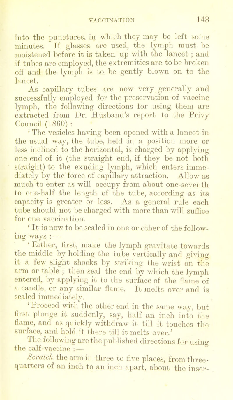 into the punctures, in which they may be left some minutes. If glasses are used, the lymph must be moistened before it is taken up with the lancet; and if tubes are employed, the extremities are to be broken off and the lymph is to be gently blown on to the lancet. As capillary tubes are now very generally and successfully employed for the preservation of vaccine lymph, the following directions for using them are extracted from Dr. Husband's report to the Privy Council (1860) : ' The vesicles having been opened with a lancet in tlie usual way, the tube, held in a position more or less inclined to the horizontal, is charged by ajDplying one end of it (the straight end, if they be not botli straight) to the exuding lymph, which enters imme- diately by the force of capillary attraction. Allow as much to enter as will occupy from about one-seventh to one-half the length of the tube, according as its capacity is greater or less. As a general rule each tube should not be charged with more than will suffice for one vaccination. ' It is now to be sealed in one or other of the follow- ing ways :— ' Either, first, make the lymph gravitate towards the middle by holding the tube vertically and giving it a few slight shocks by striking the wrist on the arm or table ; then seal tlie end by which the lymph entered, by applying it to the .surface of the flame of a candle, or any similar flame. It melts over and is sealed immediately. ' Proceed witli the other end in the same way, but first plunge it suddenly, say, half an inch into the flame, and as quickly witlidraw it till it touches the surface, and hold it there till it melts over.' The following are the pul)lished directions for using the calf-vaccine :— Scratch the arm in three to five places, from three- quarters of an inch to an inch apart, about the inser-