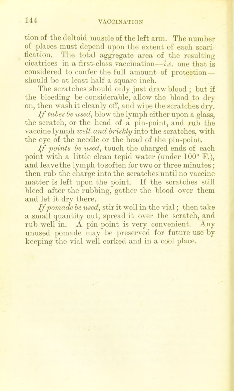 tion of the deltoid muscle of the left arm. The number of places must depend upon the extent of each scari- fication. The total aggregate area of the resulting cicatiices in a first-class vaccination—i.e. one that is considered to confer the full amount of protection — should be at least half a square inch. The scratches should only just draw blood ; but if the bleeding be considerable, allow the blood to dry on, then wash it cleanly off, and wipe the scratches dry. If tubes be used, blow the lymph either upon a glass, the scratch, or the head of a pin-point, and rub the vaccine lymph well and briskly into the scratches, with the eye of the needle or the head of the pin-point. If points be used, touch the charged ends of each point with a little clean tepid water (under 100° F.), and leave the lymph to soften for two or three mmutes; then rub the charge into the scratches until no vaccine matter is left upon the point. If the scratches still bleed after the rubbing, gather the blood over them and let it dry there. Iffomade be used, stir it well in the vial; then take a small quantity out, spread it over the scratch, and rub well in. A pin-point is very convenient. \ny unused pomade may be preserved for future use by keeping the vial well corked and in a cool place.
