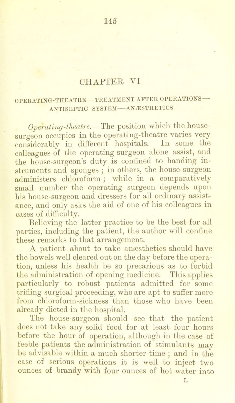 CHAPTER VI OPERATING-THEATRE—TREATMENT AFTER OPERATIONS ANTISEPTIC SYSTEM—ANAESTHETICS Operating-theatre.—The position which the house- surgeon occupies in the operating-theatre varies very considerably in different hospitals. In some the colleagues of the operating surgeon alone assist, and the house-surgeon's duty is confined to handing in- struments and sponges ; in others, the house-surgeon administers chloroform ; while in a comparatively small number the operating surgeon depends upon his house-surgeon and dressers for all ordinary assist- ance, and only asks the aid of one of his colleagues in cases of difficulty. Believing the latter practice to be the best for all parties, including the patient, the author will confine these remarks to that arrangement. A patient about to take anaesthetics should have the bowels well cleared out on the day before the opera- tion, unless his health be so precarious as to forbid the admiiiistration of opening medicine. This applies particularly to robust patients admitted for some trifling surgical proceeding, who are apt to suffer more from chloroform-sickness than those who have been already dieted in the hospital. The house-surgeon should see that the patient does not take any solid food for at least four hours before the hour of operation, although in the case of feeble patients the administration of stimulants may be advisable within a much shorter time ; and in the case of serious operations it is well to inject two ounces of brandy with four ounces of hot water into