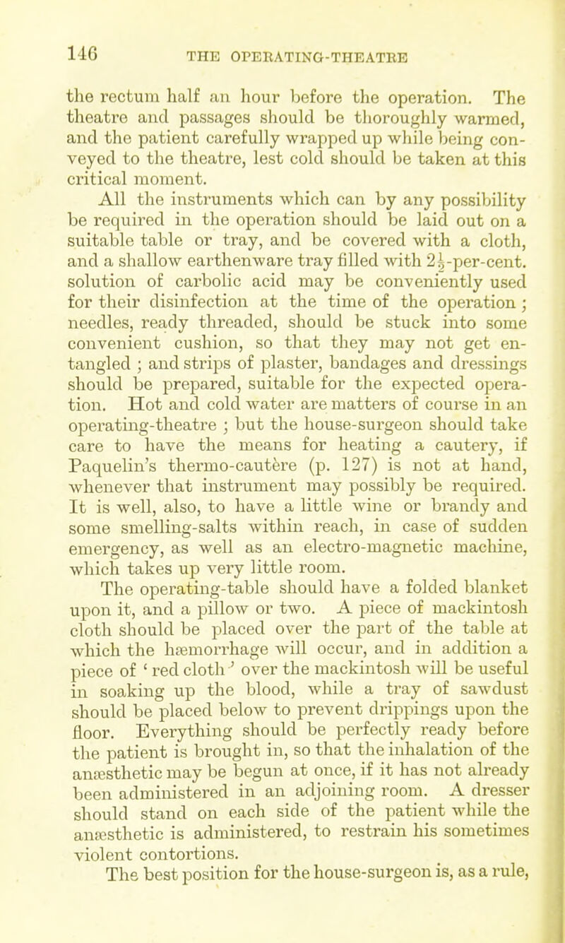 the rectum half an hour before the operation. The theatre and passages should be thoroughly warmed, and the patient carefully wrapped up while being con- veyed to the theatre, lest cold should be taken at this critical moment. All the instruments which can by any possibility be required in the operation should be laid out on a suitable table or tray, and be covered with a cloth, and a shallow earthenware tray filled with 2^-per-cent. solution of carbolic acid may be conveniently used for their disinfection at the time of the operation; needles, ready threaded, should be stuck into some convenient cushion, so that they may not get en- tangled ; and strips of plaster, bandages and dressings should be prepared, suitable for the expected opera- tion. Hot and cold water are matters of course in an operating-theatre ; but the house-surgeon should take care to have the means for heating a cautery, if Paquelin's thermo-cautere (p. 127) is not at hand, whenever that instrument may possibly be required. It is well, also, to have a little wine or brandy and some smelling-salts within reach, in case of sudden emergency, as well as an electro-magnetic machine, which takes up very little room. The operating-table should have a folded blanket upon it, and a pillow or two. A piece of mackintosh cloth should be placed over the part of the table at which the haemorrhage will occur, and in addition a piece of ' red cloth ' over the mackintosh will be useful in soaking up the blood, while a tray of sawdust should be placed below to prevent drippings upon the floor. Everything should be perfectly ready before the patient is brought in, so that the inhalation of the antesthetic may be begun at once, if it has not already been administered in an adjoining room. A di-esser should stand on each side of the patient while the ansesthetic is administered, to restrain his sometimes violent contortions. The best position for the house-surgeon is, as a rule,