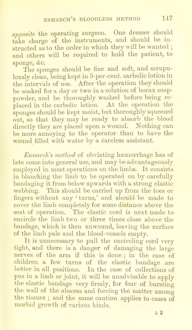 opposite the operating surgeon. One dresser should take charge of the instruments, and should be in- structed as to the order in whicli they will be wanted ; and others will be required to hold the patient, to sponge, ifec. The sponges should be fine and soft, and scrupu- lously clean, being kept in 5-per-cent. carbolic lotion in the intervals of use. After the operation they should be soaked for a day or two in a solution of borax soap- powder, and be thoroughly washed before being re- placed in the carbolic lotion. At the operation the sponges should be kept moist, but thoroughly squeezed out, so that they may be ready to absorb the blood directly they are placed upon a wound. Nothing can be more annoying to the operator than to have the wound filled with water by a careless assistant. Esmarch's method of obviating haemorrhage has of late come into general use, and may be advantageously employed in most operations on the limbs. It consists in blanching the limb to be operated on by carefully bandaging it from below upwards with a strong elastic webbing. This should be carried up from the toes or fingers without any ' turns,' and should be made to cover the limb completely for some distance above the seat of operation. The elastic cord is next made to encircle the limb two or three times close above the bandage, which is then unwound, leaving the surface of the limb pale and the blood-vessels empty. It is unnecessary to pull the encircling cord very tight, and there is a danger of damaging the large nerves of the arm if this is done ; in the case of children a few turns of the elastic bandage are better in all positions. In the case of collections of pus in a limb or joint, it will be unadvisable to apply the elastic bandage very firmly, for fear of bursting the wall of the abscess and forcing the matter among the tissues ; and the same caution applies to cases of morbid growth of various kinds. L 2