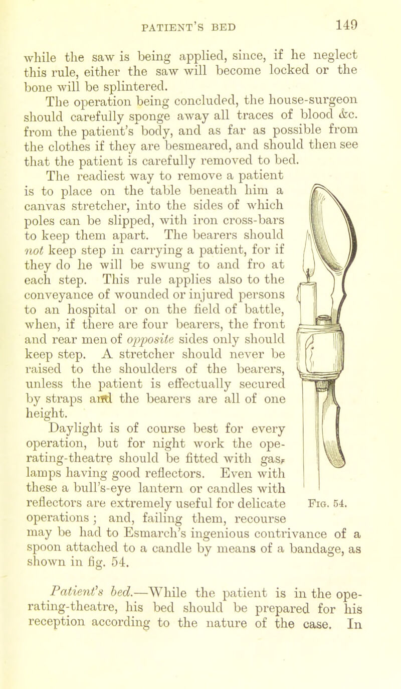 while the saw is being applied, since, if he neglect this rule, either the saw will become locked or the bone will be splintered. The operation being concluded, the house-surgeon should carefully sponge away all traces of blood &c. from the patient's body, and as far as possible from the clothes if they are besmeared, and should then see that the patient is carefully i^emoved to bed. The readiest way to remove a patient is to place on the table beneath him a canvas stretcher, into the sides of which poles can be slipped, with iron cross-bars to keep them apart. The bearers should not keep step in carrying a patient, for if they do he will be swung to and fro at each step. This rule applies also to the conveyance of wounded or injured persons to an hospital or on the field of battle, when, if there are four bearers, the front and rear men of op2}Osiie sides only should keep step. A stretcher should never be raised to the shoulders of the bearers, unless the patient is effectually secured by straps and the bearers are all of one height. Daylight is of course best for every operation, but for night work the ope- rating-theatre should be fitted with gasF lamps having good reflectors. Even with these a bull's-eye lantern or candles with reflectors are extremely useful for delicate Fig. 54. operations ; and, failing them, recourse may be had to Esmarch's ingenious contrivance of a spoon attached to a candle by means of a bandage, as shown in fig. 54. Patient's bed.—While the patient is in the ope- rating-theatre, his bed should be prepared for his reception according to the nature of the case. In