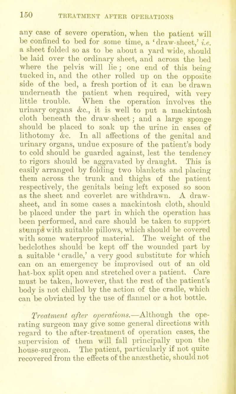 any case of severe operation, when the patient will be confined to bed for some time, a 'draw-sheet,' i.e. a sheet folded so as to be about a yard wide, should be laid over the ordinary sheet, and across the bed where the pelvis will lie; one end of this being tucked in, and the other rolled up on the opposite side of the bed, a fresh portion of it can be drawn underneath the patient when required, with very little trouble. When the operation involves the urinary organs &c., it is well to put a mackintosh cloth beneath the draw-sheet; and a large sponge should be placed to soak up the urine in cases of lithotomy &c. In all affections of the genital and urinary organs, undue exposure of the patient's body to cold should be guarded against, lest the tendency to rigors should be aggraA'ated by draught. This is easily arranged by folding two blankets and placing them across the trunk and thighs of the patient respectively, the genitals being left exposed so soon as the sheet and coverlet are withdrawn. A draw- sheet, and in some cases a mackintosh cloth, should be placed under the part in which the operation has been performed, and care should be taken to support st-fimps with suitable pillows, which should be covered with some waterproof material. The weight of the bedclothes should be kept off the wounded part by a suitable ' cradle,' a very good substitute for which can on an emergency be imjDro^-ised out of an old hat-box sj)lit open and stretched over a patient. Care must be taken, however, that the rest of the patient's body is not chilled by the action of the cradle, which can be obviated by tlae use of flannel or a hot bottle. Treatme7it after operations.—Although the ope- rating surgeon may give some general directions with i-egard to the after-treatment of operation cases, the supervision of them will fall principally upon the house-surgeon. The patient, particularly if not quite recovered from the effects of the anaesthetic, should not