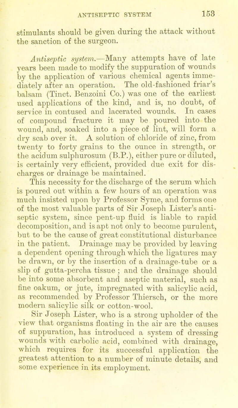 stimulants should be given during the attack without the sanction of the surgeon. Antiseptic system.—MsLnj attempts have of late years been made to modify the suppuration of wounds by the application of various chemical agents imme- diately after an operation. The old-fashioned friar's balsam (Tinct. Benzoini Co.) was one of the earliest used applications of the kind, and is, no doubt, of service in contused and lacerated wounds. In cases of compound fracture it may be poured into the wound, and, soaked into a piece of lint, will form a dry scab over it. A solution of chloride of zinc, from twenty to forty grains to the ounce in strength, or the acidum sulphurosum (B.P.), either pure or diluted, is certainly very efficient, provided due exit for dis- charges or drainage be maintained. This necessity for the discharge of the serum which is poured out within a few hours of an operation was much insisted upon by Professor Syme, and forms one of the most valuable parts of Sir Joseph Lister's anti- septic system, since pent-up fluid is liable to rapid decomposition, and is apt not only to become purulent, but to be the cause of great constitutional disturbance in the patient. Drainage may be provided by leaving a dependent opening through which the ligatures may be drawn, or by the insertion of a drainage-tube or a slip of gutta-jDercha tissue ; and the drainage should be into some absorbent and aseptic material, such as fine oakum, or jute, impregnated with salicylic acid, as recommended by Professor Thiersch, or the more modern salicylic silk or cotton-wool. Sir Joseph Lister, who is a strong upholder of the view that organisms floating in the air are the causes of suppuration, has introduced a system of dressing wounds with carbolic acid, combined with drainage, which requires for its successful application the greatest attention to a number of minute details, and some experience in its employment.