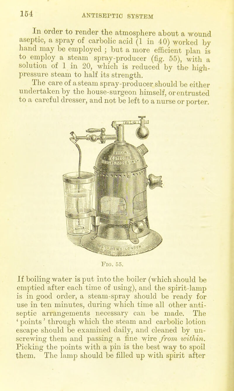 In order to render the atmosphere about a wound aseptic, a spray of carbolic acid (1 in 40) worked by liand may be employed ; but a more efficient plan is to employ a steam spray-producer (fig. 55), with a solution of 1 in 20, which is reduced by the high- pressure steam to half its strength. The care of a steam spray-producer should be either undertaken by the house-surgeon himself, or entrusted to a careful dresser, and not be left to a nurse or porter. Pig. 55. If boiling water is put into the boiler (which should be emptied after each time of using), and the spirit-lamp is in good order, a steam-spray should be ready for use in ten minutes, during which time all other anti- septic arrangements necessary can be made. The ' points' through which the steam and carbolic lotion escape should be examined daily, and cleaned by un- screwing them and passing a fine wire from ivithin. Picking the points with a pin is the best way to spoil them. The lamp should be filled up with spirit after