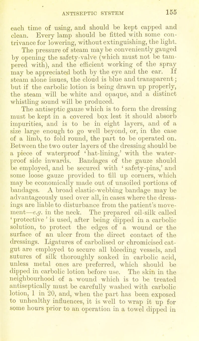each time of using, and should be kept capped and clean. Every lamp should be fitted with some con- trivance for lowering, without extinguishing, the light. The pressure of steam may be conveniently gauged by opening the safety-valve (which must not be tam- pered with), and the efficient working of the spray may be appreciated both by the eye and the ear. If steam alone issues, the cloud is blue and transparent; but if the carbolic lotion is being drawn up properly, the steam will be white and opaque, and a distinct whistling sound will be produced. The antiseptic gauze which is to form the dressing must be kept in a covered box lest it should absorb impurities, and is to be in eight layers, and of a size large enough to go well beyond, or, in the case of a limb, to fold round, the part to be operated on. Between the two outer layers of the dressing should be a piece of waterproof ' hat-lining,' with the water- proof side imvards. Bandages of the gauze should be employed, and be secured with ' safety-pins,' and some loose gauze provided to till up corners, which may be economically made out of unsoiled portions of bandages. A broad elastic-webbing bandage may be advantageously used over all, in cases where the dress- ings are liable to disturbance from the patient's move- ment—e.g. ill the neck. The prepared oil-silk called ' protective ' is used, after being dipped in a carbolic solution, to protect the edges of a wound or the surface of an ulcer from the direct contact of the dressings. Ligatures of carbolised or chromicised cat- gut are employed to secure all bleeding vessels, and sutures of silk thoroughly soaked in carbolic acid, unless metal ones are preferred, which should be dipped in carbohc lotion before use. The skin in the neighbourhood of a wound which is to be treated antiseptically must be carefully washed with carbolic lotion, 1 in 20, and, when the part has been exposed to unhealthy influences, it is well to wrap it up for some hours prior to an operation in a towel dipped in
