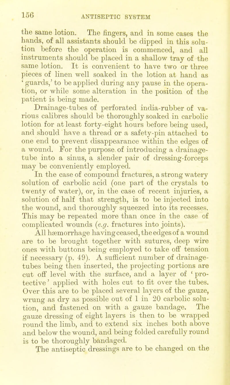 the same lotion. The fingers, and in some cases the hands, of all assistants should be dipped in this solu- tion before the operation is commenced, and all instruments should be placed in a shallow tray of the same lotion. It is convenient to have two or three pieces of linen well soaked in the lotion at hand as ' guards,' to be applied during any pause in the opera- tion, or while some alteration in the position of the patient is being made. Drainage-tubes of perforated india-rubber of va- rious calibres should be thoroughly soaked in carbolic lotion for at least forty-eight hours before being used, and should ha,ve a thread or a safety-pin attached to one end to prevent disappearance within the edges of a wound. For the purpose of introducing a drainage- tube into a sinus, a slender pair of dressing-foi'ceps may be conveniently employed. In the case of compound fractures, a strong watery solution of carbolic acid (one part of the crystals to twenty of water), or, in the case of recent injuries, a solution of half that strength, is to be injected iiito the wound, and thoroughly squeezed into its recesses. This may be repeated more than once in the case of complicated wounds {e.g. fractures into joints). All haemorrhage having ceased, the edges of a wound are to be brought together with sutures, deep wire ones with buttons being employed to take off tension if necessary (p. 49). A sufficient number of drainage- tubes being then inserted, the projecting portions are cut oflF level with the surface, and a layer of ' pro- tective ' applied with holes cut to fit over the tubes. Over this are to be placed several layers of the gauze, wrung as dry as possible out of 1 in 20 carbolic solu- tion, and fastened on with a gauze bandage. The gauze dressing of eight layers is then to be wrapped round the limb, and to extend six inches both above and below the wound, and being folded carefully round is to be thoroughly bandaged. The antiseptic dressings are to be changed on the