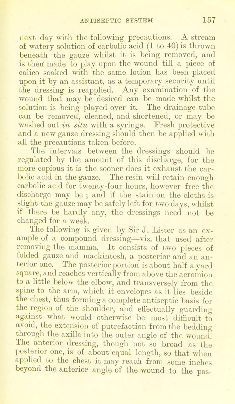 next day with the following precautions. A stream of watery solution of carbolic acid (1 to 40) is thrown beneath the gauze whilst it is being removed, and is theri made to play upon the wound till a piece of calico soaked with the same lotion has been j)laced upon it by an assistant, as a temporary security until the dressing is reapplied. Any examination of the wound that may be desired can be made whilst the solution is being played over it. The drainage-tube can be removed, cleaned, and shortened, or may be washed out in situ with a syringe. Fresh protective and a new gauze dressing should then be ajDplied with all the precautions taken before. The intervals between the dressings should be regulated by the amount of this discharge, for the more copious it is the sooner does it exhaust the car- bolic acid in the gauze. The resin will retain enough carbolic acid for twenty-four hours, however free the discharge may be ; and if the stain on the cloths is slight the gauze may be safely left for two days, whilst if there be hardly any, the dressings need not be changed for a week. The following is given by Sir J. Lister as an ex- ample of a compound dressing—viz. that used after removing the mamma. It consists of two pieces of folded gauze and mackintosh, a posterior and an an- terior one. The posterior portion is about half a yard square, and reaches vertically from above the acromion to a little below the elbow, and transversely from the spine to the arm, which it envelopes as it lies beside the chest, thus forming a complete antiseptic basis for the region of the shoulder, and effectually guarding against what would otherwise be most difficult to avoid, the extension of putrefaction from the bedding through the axilla into the outer angle of the wound. The anterior dressing, though not so broad as the posterior one, is of about equal length, so that when applied to the chest it may reach from some inches beyond the anterior angle of the wound to the pos-