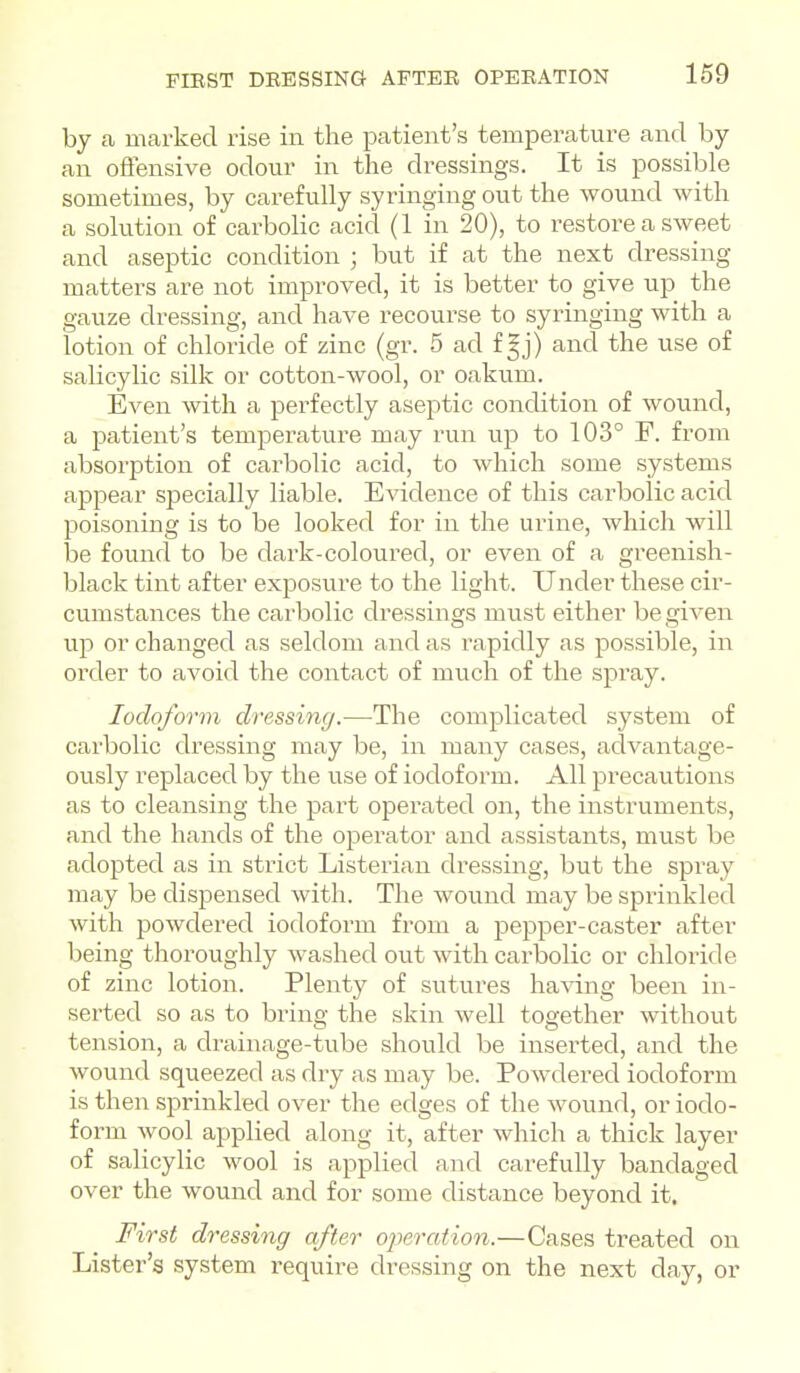 by a marked rise in the patient's temperature and by an offensive odour in the dressings. It is possible sometimes, by carefully syringing out the wound with a solution of carbolic acid (1 in 20), to restore a sweet and aseptic condition ; but if at the next dressing matters are not improved, it is better to give up the gauze dressing, and have recourse to syringing with a lotion of chloride of zinc (gr. 5 ad f |j) and the use of salicylic silk or cotton-wool, or oakum. Even with a perfectly aseptic condition of wound, a patient's temperature may run up to 103° F. from absorption of carbolic acid, to which some systems appear specially liable. Evidence of this carbolic acid poisoning is to be looked for in the urine, which will be found to be dark-coloured, or even of a greenish- black tint after exposure to the light. Under these cir- cumstances the carbolic dressings must either be riven up or changed as seldom and as rapidly as possible, in order to avoid the contact of much of the spray. Iodoform dressing.—The complicated system of carbolic dressing may be, in many cases, advantage- ously replaced by the use of iodoform. All precautions as to cleansing the part operated on, the instruments, and the hands of the operator and assistants, must be adopted as in strict Listerian dressing, but the spray may be dispensed with. The wound may be sprinkled with powdered iodoform from a pepper-caster after being thoroughly washed out with carbolic or chloride of zinc lotion. Plenty of sutures ha^dng been in- serted so as to bring the skin well together without tension, a drainage-tube should be inserted, and the wound squeezed as dry as may be. Powdered iodoform is then sprinkled over the edges of the wound, or iodo- form wool applied along it, after which a thick layer of salicylic wool is applied and carefully bandaged over the wound and for some distance beyond it. First dressing after o^m-ation.—Cases treated on Lister's system i-equire dressing on the next day, or