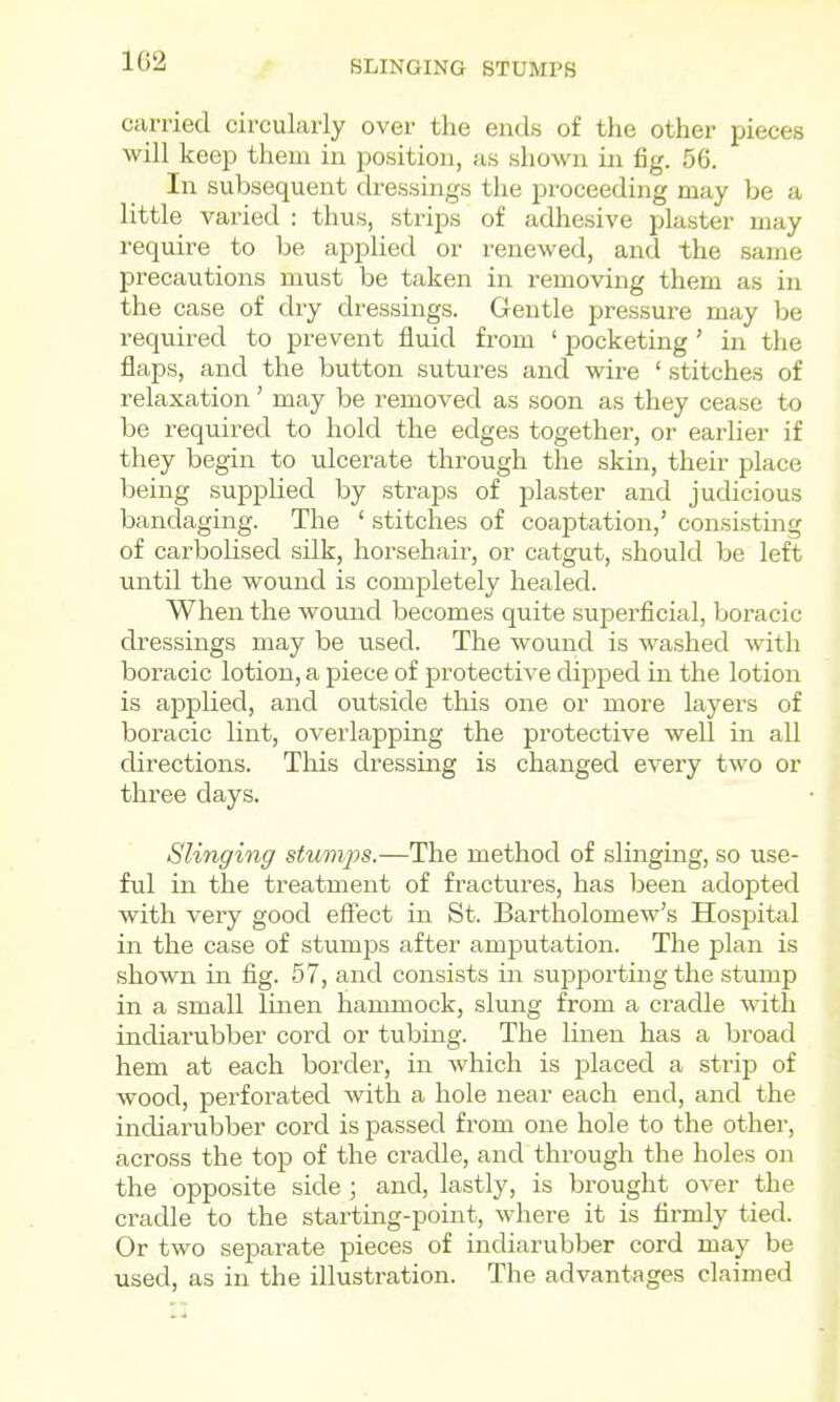1G2 SLINGING STUMPS carried circularly over the ends of the other pieces will keep them in position, as shown in fig. 56. In subsequent dressings the proceeding may be a little varied : thus, strips of adhesive plaster may require to be applied or renewed, and the same precautions must be taken in removing them as in the case of dry dressings. Gentle pressure may be required to prevent fluid from ' pocketing' in the flaps, and the button sutures and wire ' stitches of relaxation' may be removed as soon as they cease to be required to hold the edges together, or earlier if they begin to ulcerate through the skin, their place being supplied by straps of plaster and judicious bandaging. The ' stitches of coaptation,' consisting of carbolised silk, horsehair, or catgut, should be left until the wound is completely healed. When the wound becomes quite superficial, boracic dressings may be used. The wound is washed with boracic lotion, a piece of protective dipped in the lotion is applied, and outside this one or more layers of boracic lint, overlapping the protective well in all directions. This dressing is changed every two or three days. Slinging stumps.—The method of slinging, so use- ful in the treatment of fractures, has l^een adopted with very good eff'ect in St. Bartholomew's Hospital in the case of stumps after amputation. The plan is shown in fig. 57, and consists in suiDporting the stump in a small linen hammock, slung from a cradle with indiarubber cord or tubing. The linen has a broad hem at each border, in which is placed a strip of wood, perforated with a hole near each end, and the indiarubber cord is passed from one hole to the other, across the top of the cradle, and through the holes on the opposite side ; and, lastly, is brought over the cradle to the starting-point, where it is firmly tied. Or two separate pieces of indiarubber cord may be used, as in the illustration. The advantages claimed