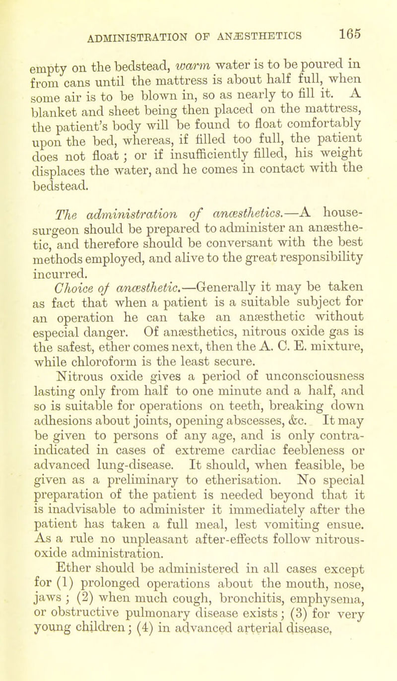 empty on the bedstead, loarm water is to be poured in from cans until the mattress is about half full, when some air is to be blown in, so as nearly to fill it. A blanket and sheet being then placed on the mattress, the patient's body will be found to float comfortably upon the bed, whereas, if filled too full, the patient does not float; or if insufficiently filled, his weight displaces the water, and he comes in contact with the bedstead. The administration of ancesthetics.—A house- surgeon should be prepared to administer an anaesthe- tic, and therefore should be conversant with the best methods employed, and alive to the great responsibility incurred. Choice oj anaisthetic.—Generally it may be taken as fact that when a patient is a suitable subject for an operation he can take an ansesthetic without especial danger. Of ansesthetics, nitrous oxide gas is the safest, ether comes next, then the A. C. E. mixture, while chloroform is the least secure. Nitrous oxide gives a period of unconsciousness lasting only from half to one minute and a half, and so is suitable for operations on teeth, breaking down adhesions about joints, opening abscesses, &c. It may be given to persons of any age, and is only contra- indicated in cases of extreme cardiac feebleness or advanced lung-disease. It should, when feasible, be given as a preliminary to etherisation. No special preparation of the patient is needed beyond that it is inadvisable to administer it immediately after the patient has taken a full meal, lest vomiting ensue. As a rule no unpleasant after-efiects follow nitrous- oxide administration. Ether should be administered in all cases except for (1) prolonged operations about the mouth, nose, jaws ; (2) when much cough, bronchitis, emphysema, or obstructive pulmonary disease exists; (3) for very young children; (4) in advanced arterial disease,