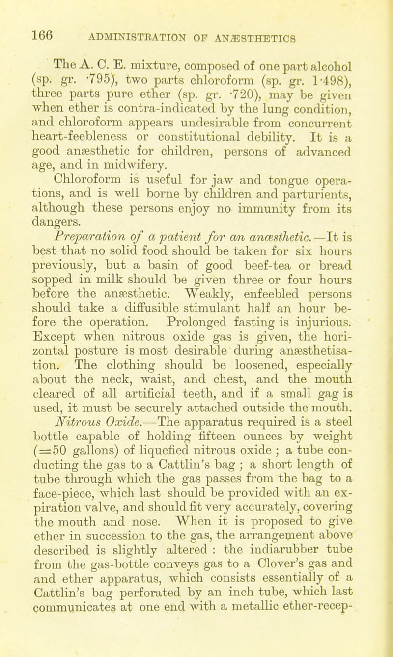 The A. 0. E. mixture, composed of one part alcohol (sp. gr. -795), two parts chloroform (sp. gr. 1-498), three parts pure ether (sp. gr. -720), may be given when ether is contra-indicated by the lung condition, and chloroform appears undesirable from concurrent heart-feebleness or constitutional debility. It is a good anaesthetic for children, persons of advanced age, and in midwifery. Chloroform is useful for jaw and tongue opera- tions, and is well borne by children and parturients, although these persons enjoy no immunity from its dangers. Preparation of a patient for an anoisthetic. —It is best that no solid food should be taken for six hours previously, but a basin of good beef-tea or bread sopped in milk should be given three or four hours before the ansesthetic. Weakly, enfeebled persons should take a diflfusible stimulant half an hour be- fore the operation. Prolonged fasting is injurious. Except when nitrous oxide gas is given, the hori- zontal posture is most desirable during ansesthetisa- tion. The clothing should be loosened, especially about the neck, waist, and chest, and the mouth cleared of all artificial teeth, and if a small gag is used, it must be securely attached outside the mouth. Nitrous Oxide.—The apparatus required is a steel bottle capable of holding fifteen ounces by weight (=50 gallons) of liquefied nitrous oxide ; a tube con- ducting the gas to a Cattlin's bag ; a short length of tube through which the gas passes from the bag to a face-piece, which last should be provided with an ex- piration valve, and should fit very accui'ately, covering the mouth and nose. When it is proposed to give ether in succession to the gas, the arrangement above described is slightly altered : the indiarubber tube from the gas-bottle conveys gas to a Clover's gas and and ether apparatus, wMch consists essentially of a Cattlin's bag perforated by an inch tube, which last communicates at one end with a metallic ether-recep-