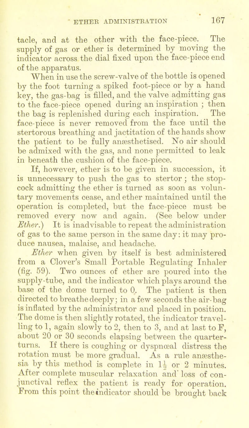 tacle, and at the other with the face-piece. The supply of gas or ether is determined by moving the indicator across the dial fixed upon the face-piece end of the apparatus. When in use the screw-valve of the bottle is opened by the foot turning a spiked foot-piece or by a hand key, the gas-bag is filled, and the valve admitting gas to the face-piece opened during an inspiration ; then the bag is replenished during each inspiration. The face-piece is never removed from the face until the stertorous breathing and jactitation of the hands show the patient to be fully ansesthetised. 'No air should be admixed with the gas, and none permitted to leak in beneath the cushion of the face-piece. If, however, ether is to be given in succession, it is unnecessary to push the gas to stertor; the stop- cock admitting the ether is turned as soon as volun- tary movements cease, and ether maintained until the operation is completed, but the face-piece must be removed every now and again. (See below \mder Ether.) It is inadvisable to repeat the administration of gas to the same person in the same day: it may pro- duce nausea, malaise, and headache. Ether when given by itself is best administered from a Clover's Small Portable Regulating Inhaler (fig. 59). Two ounces of ether are poured into the supply-tube, and the indicator which plays around the base of the dome turned to 0. The patient is then directed to breathe deeply; in a few seconds the air-bag is inflated by the administrator and placed in position. The dome is then slightly rotated, the indicator travel- ling to 1, again slowly to 2, then to 3, and at last to F, about 20 or 30 seconds elapsing between the quarter- turns. If there is coughing or dyspnoeal distress the rotation must be more gradual. As a rule anaesthe- sia by this method is complete in H or 2 minutes. After complete muscular relaxation and loss of con- junctival i-eflex the patient is ready for operation. From this point the indicator should be brought back
