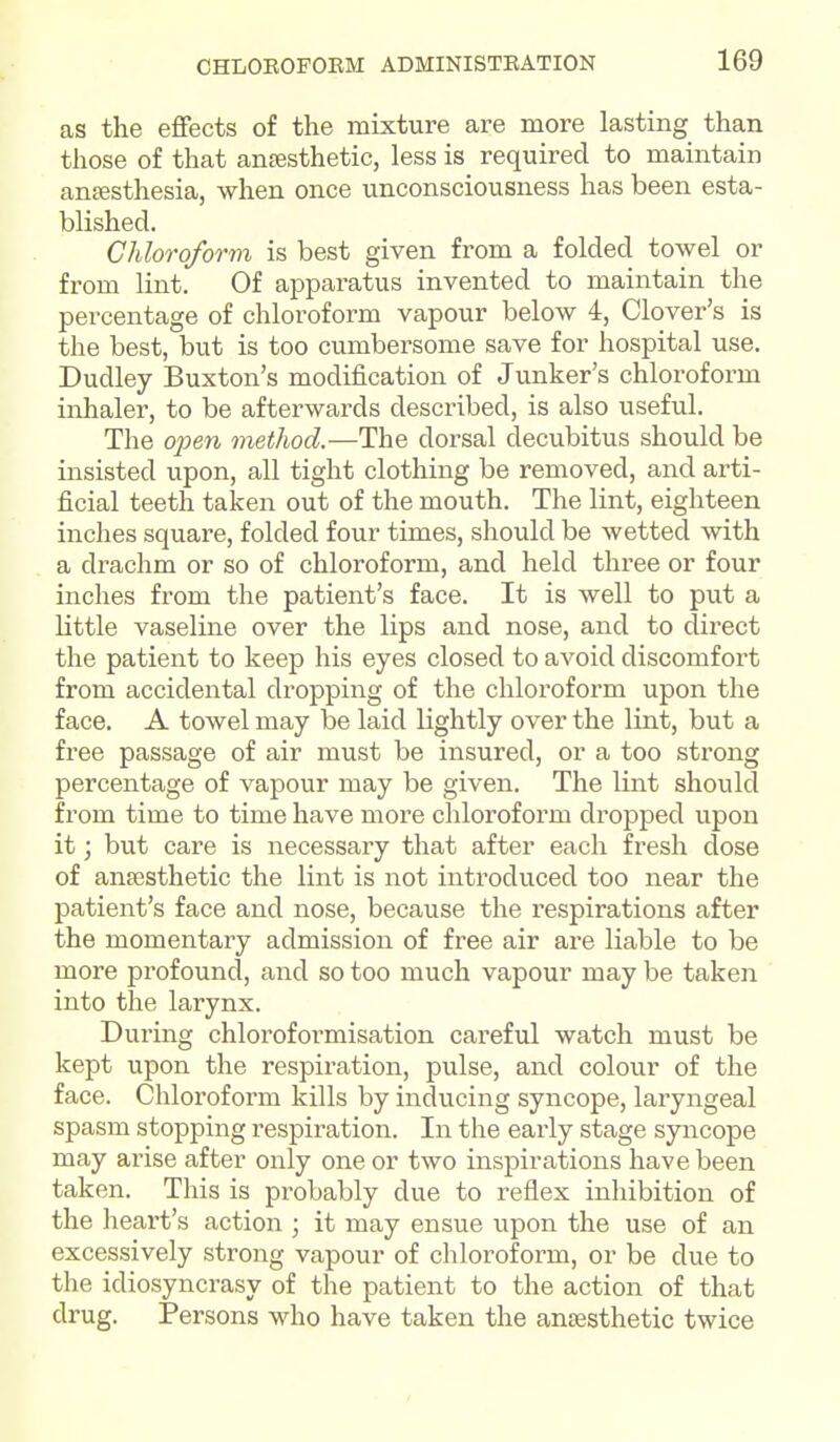 as the effects of the mixture are more lasting than those of that anfesthetic, less is required to maintain antesthesia, when once unconsciousness has been esta- blished. Chloroform is best given from a folded towel or from lint. Of apparatus invented to maintain the percentage of chloroform vapour below 4, Clover's is the best, but is too cumbersome save for hospital use. Dudley Buxton's modification of Junker's chloroform inhaler, to be afterwards described, is also useful. The open method.—The dorsal decubitus should be insisted upon, all tight clothing be removed, and arti- ficial teeth taken out of the mouth. The lint, eighteen inches square, folded four times, should be wetted with a drachm or so of chloroform, and held three or four inches from the patient's face. It is well to put a little vaseline over the lips and nose, and to direct the patient to keep his eyes closed to avoid discomfort from accidental dropping of the chloroform upon the face. A towel may be laid lightly over the lint, but a free passage of air must be insured, or a too strong percentage of vapour may be given. The lint should from time to time have more chloroform dropped upon it; but care is necessary that after each fresh dose of anaesthetic the lint is not introduced too near the patient's face and nose, because the respirations after the momentary admission of free air are liable to be more profound, and so too much vapour may be taken into the larynx. During chloroformisation careful watch must be kept upon the respiration, pulse, and colour of the face. Chloroform kills by inducing syncope, laryngeal spasm stopping respiration. In the early stage syncope may arise after only one or two inspirations have been taken. This is probably due to reflex inliibition of the heai't's action ; it may ensue upon the use of an excessively strong vapour of chloroform, or be due to the idiosyncrasy of the patient to the action of that drug. Persons who have taken the anaesthetic twice