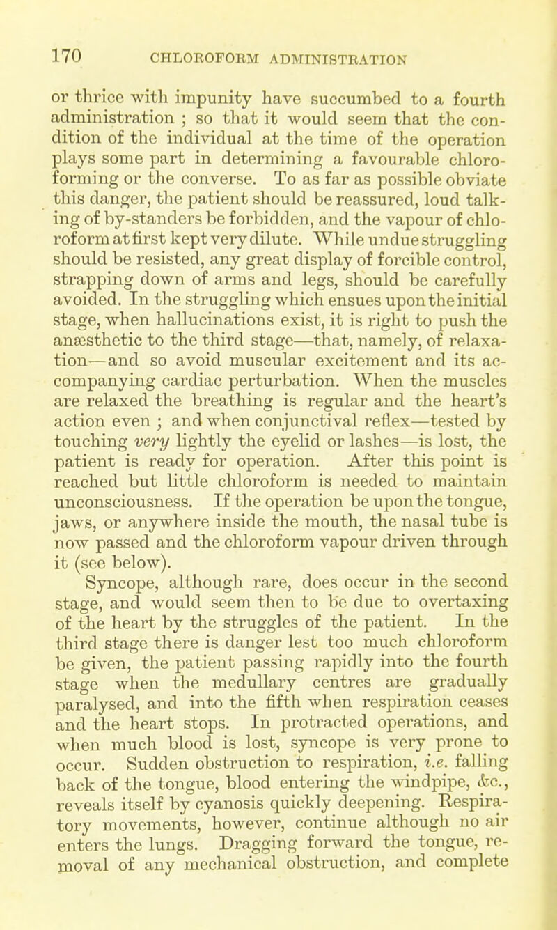 or thrice with impunity have succumbed to a fourth administration ; so that it would seem that the con- dition of the individual at the time of the operation plays some part in determining a favourable chloro- forming or the converse. To as far as possible obviate this danger, the patient should be reassured, loud talk- ing of by-standers be forbidden, and the vapour of chlo- roform at first kept very dilute. While undue struggling should be resisted, any great display of forcible control, strapping down of arms and legs, should be carefully avoided. In the struggling which ensues upon the initial stage, when hallucinations exist, it is right to push the anjesthetic to the third stage—that, namely, of relaxa- tion—and so avoid muscular excitement and its ac- companying cardiac perturbation. When the muscles are relaxed the breathing is regular and the heart's action even ; and when conjunctival reflex—tested by touching veo-y lightly the eyelid or lashes—is lost, the patient is ready for operation. After this point is reached but little chloroform is needed to maintain unconsciousness. If the operation be upon the tongue, jaws, or anywhere inside the mouth, the nasal tube is now passed and the chloroform vapour driven through it (see below). Syncope, although rare, does occur in the second stage, and would seem then to be due to overtaxing of the heart by the struggles of the patient. In the third stage there is danger lest too much chloroform be given, the patient passing rapidly into the fourth stage when the medullary centres are gradually paralysed, and into the fifth when respiration ceases and the heart stops. In protracted operations, and when much blood is lost, syncope is very prone to occur. Sudden obstruction to respiration, i.e. falHng back of the tongue, blood entering the mndpipe, (fee, reveals itself by cyanosis quickly deepening. Respira- tory movements, however, continue although no air enters the lungs. Dragging forward the tongue, re- moval of any mechanical obstruction, and complete