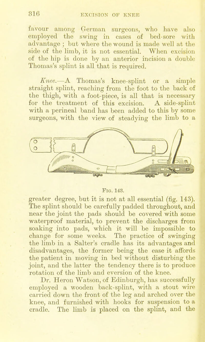 310 favour among German surgeons, who have also employed the swing in cases of bed-sore with advantage ; but where the wound is made well at the side of the limb, it is not essential. When excision of the hip is done by an anterior incision a double Thomas's splint is all that is required. Knee.—A Thomas's knee-splint or a simple straight splint, reaching from the foot to the back of the thigh, with a foot-piece, is all that is necessary for the treatment of tliis excision. A side-splint with a perineal band has been added to this by some surgeons, with the view of steadying the limb to a Fig. 143. greater degree, but it is not at all essential (fig. 143). The sjDlint should be carefully padded throughout, and near the joint the pads should be covered with some waterproof material, to prevent the discharges from soaking into pads, which it will be impossible to change for some weeks. The practice of swinging the limb in a Salter's cradle has its advantages and disadvantages, the former being the ease it affords the patient in moving in bed without disturbing the joint, and the latter the tendency there is to produce rotation of the limb and eversion of the knee. Dr. Heron Watson, of Edinburgh, has successfully employed a wooden back-splint, with a stout %vire carried down the front of the leg and arched over the knee, and furnished with hooks for suspension to a cradle. The limb is placed on the splint, and the