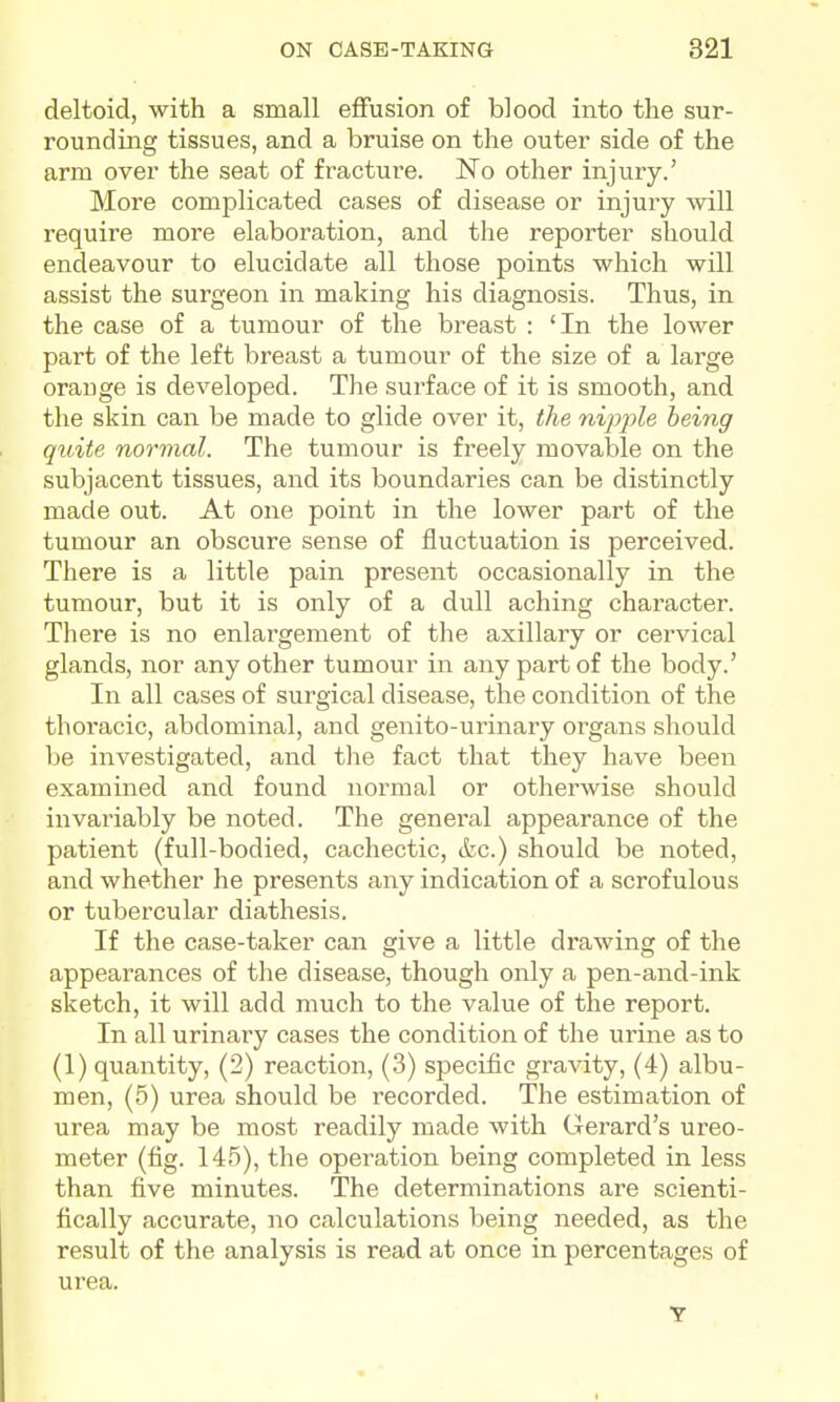 deltoid, with a small effusion of blood into the sur- rounding tissues, and a bruise on the outer side of the arm over the seat of fracture. ISTo other injury.' More complicated cases of disease or injury will require more elaboration, and the reporter should endeavour to elucidate all those points which will assist the surgeon in making his diagnosis. Thus, in the case of a tumour of the breast : 'In the lower part of the left breast a tumour of the size of a large orauge is developed. The surface of it is smooth, and the skin can be made to glide over it, the nipple being quite normal. The tumour is freely movable on the subjacent tissues, and its boundaries can be distinctly made out. At one point in the lower part of the tumour an obscure sense of fluctuation is perceived. There is a little pain present occasionally in the tumour, but it is only of a dull aching character. There is no enlargement of the axillary or cervical glands, nor any other tumour in any part of the body.' In all cases of surgical disease, the condition of the thoracic, abdominal, and genito-urinary organs should be investigated, and the fact that they have been examined and found normal or otherwise should invariably be noted. The general appearance of the patient (full-bodied, cachectic, &c.) should be noted, and whether he presents any indication of a scrofulous or tubercular diathesis. If the case-taker can give a little drawing of the appearances of the disease, though only a pen-and-ink sketch, it will add much to the value of the report. In all urinary cases the condition of the urine as to (1) quantity, (2) reaction, (3) specific gravity, (4) albu- men, (5) urea should be recorded. The estimation of urea may be most readily made with Gerard's ureo- meter (tig. 145), the operation being completed in less than five minutes. The determinations are scienti- fically accurate, no calculations being needed, as the result of the analysis is read at once in percentages of urea.