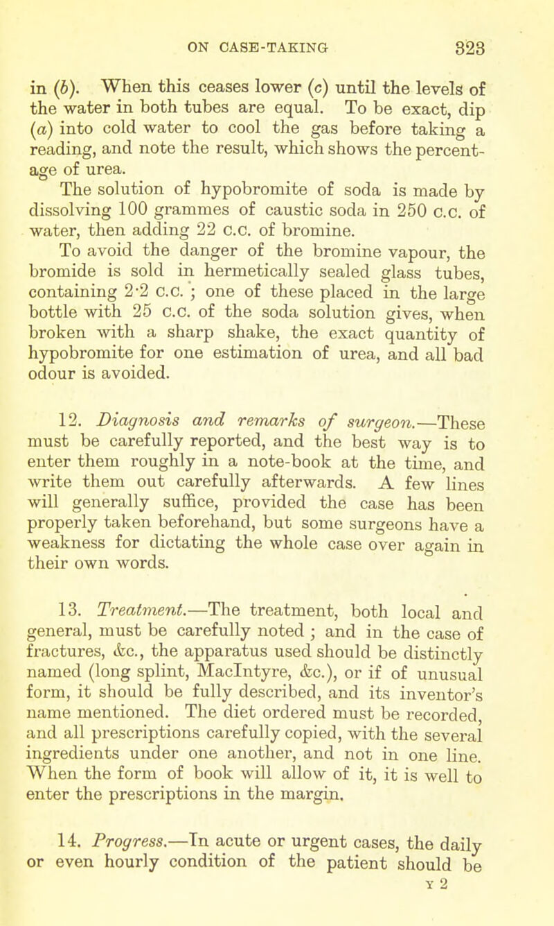 in (b). When this ceases lower (c) until the levels of the water in both tubes are equal. To be exact, dip (a) into cold water to cool the gas before taking a reading, and note the result, which shows the percent- age of urea. The solution of hypobromite of soda is made by- dissolving 100 grammes of caustic soda in 250 c.c. of water, then adding 22 c.c. of bromine. To avoid the danger of the bromine vapour, the bromide is sold in hermetically sealed glass tubes, containing 2*2 c.c. ; one of these placed in the large bottle with 25 c.c. of the soda solution gives, when broken with a sharp shake, the exact quantity of hypobromite for one estimation of urea, and all bad odour is avoided. 12. Diagnosis and remarks of surgeon.—These must be carefully reported, and the best way is to enter them roughly in a note-book at the time, and write them out carefully afterwards. A few lines will generally suffice, provided the case has been properly taken beforehand, but some surgeons have a weakness for dictating the whole case over again ia their own words. 13. Treatment.—The treatment, both local and general, must be carefully noted ; and in the case of fractures, &c., the apparatus used should be distinctly named (long splint, Maclntyre, &c.), or if of unusual form, it should be fully described, and its inventor's name mentioned. The diet ordered must be recorded, and all prescriptions carefully copied, with the several ingredients under one anothei% and not in one line. When the form of book will allow of it, it is well to enter the prescriptions in the margin. 14. Progress.—Tn acute or urgent cases, the daily or even hourly condition of the patient should be Y 2