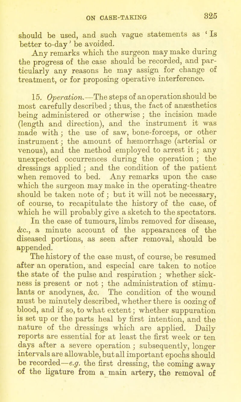 should be used, and such vague statements as ' Is better to-day' be avoided. Any remarks which the surgeon may make during the progress of the case should be recorded, and par- ticularly any reasons he may assign for change of treatment, or for proposing operative interference. 15, Operation.—The steps of an operation should be most carefully described; thus, the fact of anaesthetics being administered or otherwise ; the incision made (length and direction), and the instrument it was made with ; the use of saw, bone-forceps, or other instrument; the amount of haemorrhage (arterial or venous), and the method employed to arrest it ; any unexpected occurrences during the operation ; the dressings applied ; and the condition of the patient when removed to bed. Any remarks upon the case which the surgeon may make in the operating-theatre should be taken note of ; but it will not be necessary, of course, to recapitulate the history of the case, of which he will probably give a sketch to the spectators. In the case of tumours, limbs removed for disease, &c., a minute account of the appearances of the diseased portions, as seen after removal, shovdd be appended. The history of the case must, of course, be resumed after an operation, and especial care taken to notice the state of the pulse and respiration ; whether sick- ness is present or not ; the administration of stimu- lants or anodynes, &c. The condition of the wound must be minutely described, whether there is oozing of blood, and if so, to what extent; whether suppuration is set up or the parts heal by first intention, and the nature of the dressings Avhich are applied. Daily reports are essential for at least the first week or ten days after a severe operation ; subsequently, longer intervals are allowable, but all important epochs should be recorded—e.^r. the first dressing, the coming away of the ligature from a main artery, the removal of