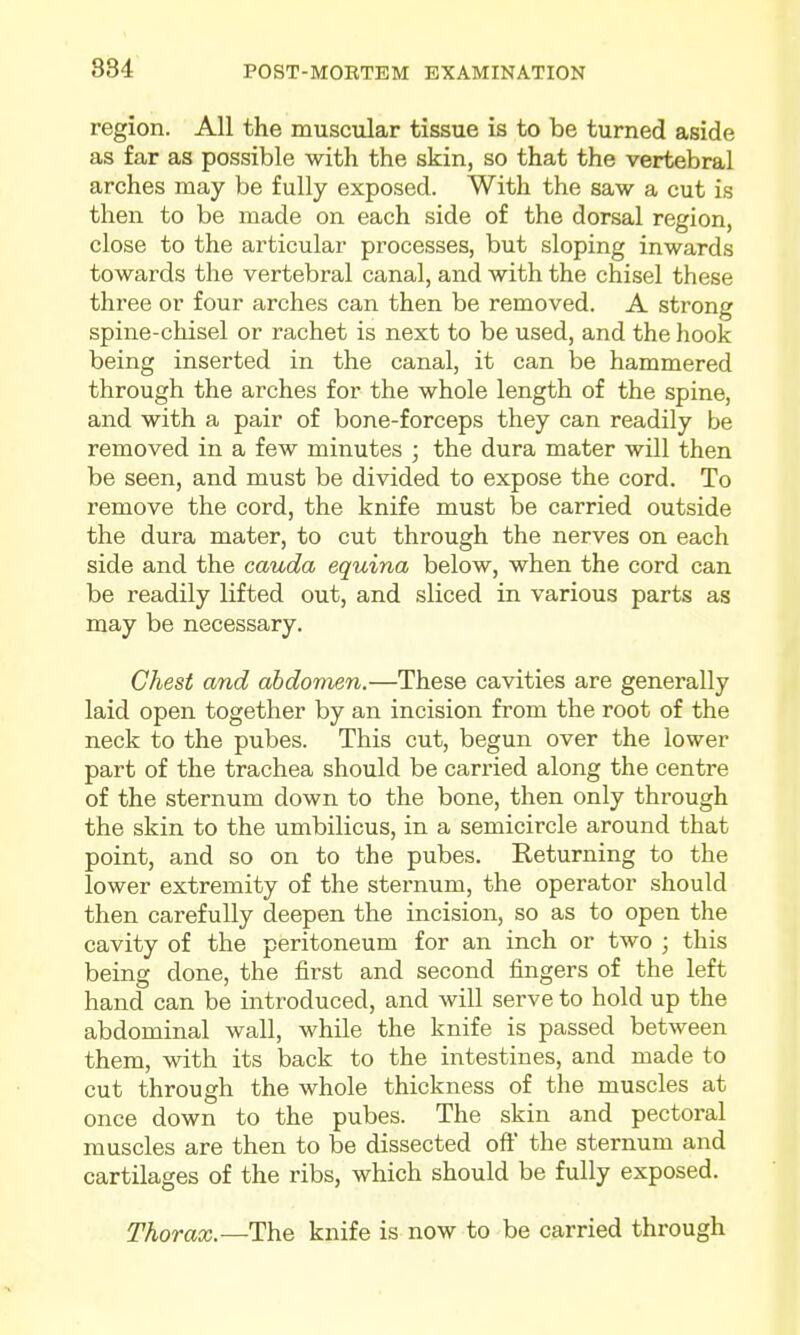 region. All the muscular tissue is to be turned aside as far as possible with the skin, so that the vertebral arches may be fully exposed. With the saw a cut is then to be made on each side of the dorsal region, close to the articular processes, but sloping inwards towards the vertebral canal, and with the chisel these three or four arches can then be removed. A strong spine-chisel or rachet is next to be used, and the hook being inserted in the canal, it can be hammered through the arches for the whole length of the spine, and with a pair of bone-forceps they can readily be removed in a few minutes ; the dura mater will then be seen, and must be divided to expose the cord. To remove the cord, the knife must be carried outside the dura mater, to cut through the nerves on each side and the cauda equina below, when the cord can be readily lifted out, and sliced in various parts as may be necessary. Chest and abdomen.—These cavities are generally laid open together by an incision from the root of the neck to the pubes. This cut, begun over the lower part of the trachea should be carried along the centre of the sternum down to the bone, then only through the skin to the umbilicus, in a semicircle around that point, and so on to the pubes. Returning to the lower extremity of the sternum, the operator should then carefully deepen the incision, so as to open the cavity of the peritoneum for an inch or two ; this being done, the first and second fingers of the left hand can be introduced, and will serve to hold up the abdominal wall, while the knife is passed between them, with its back to the intestines, and made to cut through the whole thickness of the muscles at once down to the pubes. The skin and pectoral muscles are then to be dissected oft' the sternum and cartilages of the ribs, which should be fully exposed. Thorax.—The knife is now to be carried through