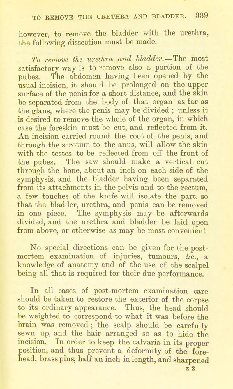 however, to remove the bladder with the urethra, the following dissection must be made. To remove the urethra and bladder.—The most satisfactory way is to remove also a portion of the pubes. The abdomen having been opened by the usual incision, it should be prolonged on the upper surface of the penis for a short distance, and the skin be separated from the body of that organ as far as the glans, where the penis may be divided ; unless it is desired to remove the whole of the organ, in which case the foreskin must be cut, and reflected from it. An incision carried round the root of the penis, and through the scrotum to the anus, will allow the skin with the testes to be reflected from ofi the front of the pubes. The saw should make a vertical cut through the bone, about an inch on each side of the symphysis, and the bladder having been separated from its attachments in the pelvis and to the rectum, a few touches of the knife will isolate the part, so that the bladder, urethra, and penis can be removed in one piece. The symphysis may be afterwards divided, and the urethra and bladder be laid open from above, or otherwise as may be most convenient No special directions can be given for the post- mortem examination of injuries, tumours, &c., a knowledge of anatomy and of the use of the scalpel being all that is required for their due performance. In all cases of post-mortem examination care should be taken to restore the exterior of the corpse to its ordinary appearance. Thus, the head should be weighted to correspond to what it was before the brain was removed; the scalp should be carefully sewn up, and the hair arranged so as to hide the incision. In order to keep the calvaria in its proper position, and thus prevent a deformity of the fore- head, brass pins, half an inch in length, and sharpened z 2