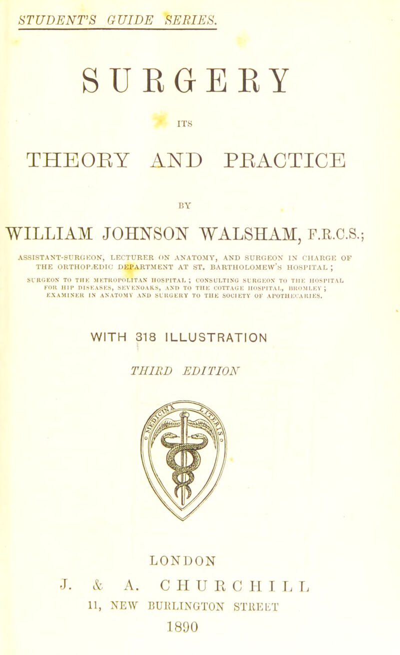 STUDENT'S GUIDE SEBIES. SURGEEY ITS THEORY AND PEACTICE WILLIAM JOHNSON WALSHAM, F.R.C.S.; ASSISTANT-SUROKON, LECTURER ON AN.iTO.MV, AND SURGEON IN CHARGE OF THE ORTHOP.-EDIC DEPARTMENT AT ST. BARTHOLOMEW'S HOSPITAL; SURGEON- TO TIIK MKTKOPOLITAN HOSPITAL ; CONSULTING SCRGKON TO TIIlv IIOSTITAL KOR IMP niSKASKS, SKVKXOAKS, AND TO TlIK COTTAGK HOSPITAL, MROMLKV; EXAMINKR IN ANATOMY AND SLRGtHY TO TIIK SOCIKTY OF APOTIIi;i AHIES. BY WITH 318 ILLUSTRATION THIRD EDITION LONDON •T. k A. C H U K C H I L L 11, NEW BURLINGTON STllEliT 1890