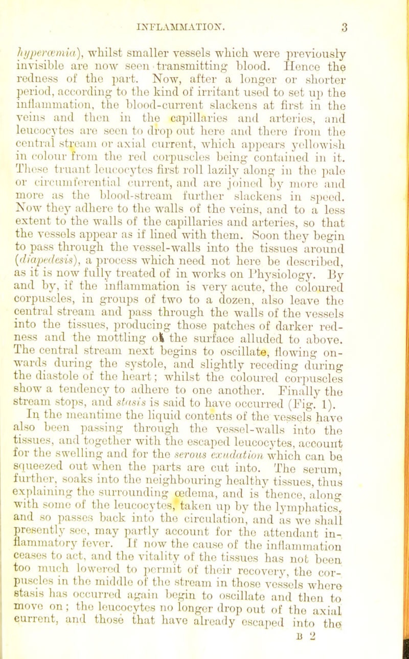 hijpercem'ia), wliilst smaller vessels -which were in-eviously invisible are now seen transmitting blood. Hence the redness of the part. Now, after a longer or shorter period, according to the kind of irritant used to set up the inflammation, the blood-current slackens at first in the veins and then in the capillaries and arteries, and leucocytes are seen to drop out hero and there from the central stream or axial current, which appears yellowish in coloiu- from the red corpuscles being contained in it. These truant leucocytes first roll lazily along in the pale or circunii'ercntinf cuiTcnt, and are joined by more and more as the blood-stream further slackens in speed. Now they adhere to the walls of the veins, and to a less extent to the walls of the capillaries and arteries, so that the vessels appear as if lined with them. .Soon they begin to pass through the vessel-walls into the tissues around {iliapijilesis), a process which need not here be described, as it is now fully treated of in works on Physiology. By and by, if the inflammation is very acute, the coloured corpuscles, in groups of two to a dozen, also leave the central stream and pass through the walls of the vessels into the tissues, producing those patches of darker red- ness and the mottling o| the surface alluded to above. The central stream next begins to oscillate, flowing on- wards during the systole, and slightly receding during the diastole of the heart; whilst the coloured corpuscles show a tendency to adhere to one another. Finally the stream stops, and stasis is said to have occurred (Fig. 1). In the meantime the liquid contents of the vessels have also been passing through the vessel-walls into the tissues, and together with the escaped leucocytes, account for the swelling and for the serous cxnJation which can be squeezed out when the parts are cut into. The serum, further, soaks into the neighbouring healthy tissues, thus explaining the surrounding oedema, and is thence, along with some of the leucocytes, taken up by the lymphatics, and so passes back into the circulation, and as we shall presently see, may partly account for the attendant in- flammatory fever. If now the cause of the inflammation ceases to act, and the vitality of the tissues has not been too much lowered to permit of tlieir recovery, the cor- puscles in the middle of the stream in those vessels whera stasis has occurred again begin to oscillate and then to move on; the leucocytes no longer drop out of the axial current, and those that have already escaped into the B 2