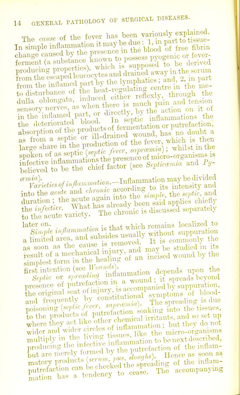 The cause of the fever been vaxiousl^exjlalned. In simple inflammation it may be due P-^^t^^^^ change caused by t^^^P^'^-^^'^^.^L^sess iTo^^e^ or fever- ferment (a -^bstance knc^^-^^to po s^^^^ producing properties), ^^^^-^ away in the serum W the escaped leucocytes aiicUh^^^^^^^ J from the inflamed F^^'t tbe 1 ?^ipb.U^ '^^ i^^^. to disturbance of the ^^^f-X^^^J^g^S ! through the duUa oblongata, ^f Jj'f pain and tension sensory nerves as when theie^^^ iuthemllamed part, 01 ^^^^^tlJ^^^^^ inflammations the the deteriorated ^^^^^V, ^{^.'^Sation or putrefaction; absorptionof the products of fcimenta^^^^^ ^ as from a septic or 1tLTver which is then ivmia). ^ ,. Tiiflnnnnntion mavbe divided into the acide and r/,H.>,;o f^^^^^V^ ;' ,-,,, the s^idk, and d^,^ion ; f <^--SS ^Syt^siid appliei chi^lly ^^^I,:^.,//«.n.^.onisthatwh^ a limiied area, and -^srdes usuaH^ It is comnilnly the as soon as maybe studied in its ^S^^.^^r5;;^^S^^an inAscd.oundbythe -tS^^S-'Sm^^^ presence of P^^t/'^ f^*^*.^^  ™ suppurati.m, the original seat ol '.'^^.I .^'^ ^ '^iptoms blood- and frequent y J^^^ Iho^spreading is due poisoning (^ejA.cJevcr ' ''^^^l^j,,^ i ,tc. the tissues, to the products of P^\tTetaction soa u l]..re they act lilce f l^^^^ih nt ^ n bu^ they do n.i wider and wH^r circles f \^^;^'\Xrthe micro-organisins niulliply in the iving ^ ^^^^ next described, pro.lucing the trofaction of the mllam- but arc merely formed bj the p ^^^^ iiatoiy P-'^^^'^ts «er.cm ^H.^^^ ^^^^