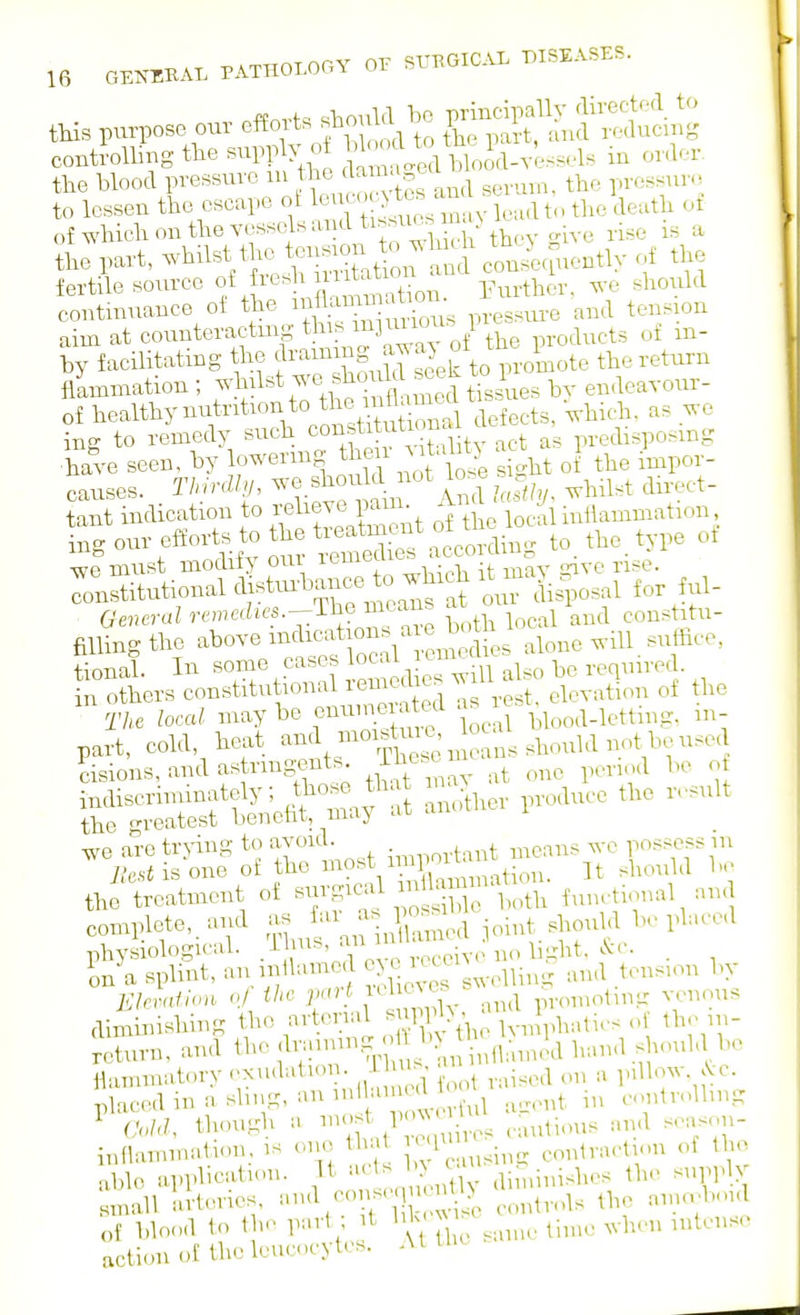 tHs purpose our e«^«^-.U S^^^^^li^^^cing controlling the supply oi bWUo i,ioJd-vessels in order, the blood pressure in J^^e dan a,,c to lessen the escape ^^^^Znyl^^^^^- the death ot of which on the vessels and ti..uc.n >^^^^^^ _^ ^ .^^ ^ the part, -l^i^^^ the tension to whr^ ^Je^ently of the fertile source o/i^^^!\'n;'?''tion. Further, we should contmuance oi ^^^'f^i^^y^^l^;^^, , pressure and tension aim at counteracting t s inji^^^^^^ 1 by facilitating the f ^^^^^S .f ^ek to promote the return flLniation ; ^^l^^^^'^.^^^^^ ed tissues by endeavoiu- of bealthy nutrition to the nila^^^^^^ ^^.^^^ ing to remedy such coustitationa a , ^^^o-^mg have seen, by lowermg then ^talit:. a t causes. /nZ///, A ^^^^^ 'i^^-l^^'^- tant indieation to f'^^^J^^;^^ he local mttammation, ing our effor s to the tieatmcn^ to. the. type ot •wp must modiiy oui icuii^tn trjvc rise. Stutional aistm-bance to which ^^^^^^ f i. 6'«.eraZr('mcc?u'.a.-The means a ^^^^ ^^^^^ cons itu- fiUingthe above indications a e bo^^ ^l„,,e will, suffice, tionah In some cases local lemtt ^^^^ ^ . ^^^^.^^^^ n others constitutional reniedms w U ah b^^^^q^^^ The local maybe cnuijiated as le ^^^^^^_^^.^ting, m- part, cold, heat ^nd moistmc ^oca^ ^^^^^^^^ ^ cisions,andastrmS'e.nts^ that in a v at one period bo o indiscriminately; ^^^^'^ ^.i^l.er produce the result the greatest beneht, maj ai we are trying to avoid. • ^^^,^^,tant means we possess m y.'csiisone of the ^?«V ation. It should be t,etreatment of -^f^^^^^^ functional and complete,, and - j;-^,;' Xmed joint shouhl be plaeed physiological. 'V' „,.pccivenobght, . In a splint, an.mHame ^^^^^l^^ng and tens.on by Ehvaiion oj the jnut icl c^c. p-omoting venous diminishing tho arterial ^ W^^^^ of the n;- Jcturn. and the !^;-^^-^^^^\X^:J^ 1>=>-^ .^-^^'^ V ilammatory c^xudation. 1 • ■ j^^,,^ a p.Uow. .Vc placedinasbng, anml .u ^^^^^^ controlbng ^ Cold, though a ^''r^: 1' U .autious and scason- inflammatiou, is oi>e t at • eontraction of the able application. It ^'^^^^^^^^^ diminishes the suppb small arteries. b '^iS^ controls the ama^bonl of blond to the part ; it bk x ^^.1^,,,, „,tense action of the leucocytes. At tlic