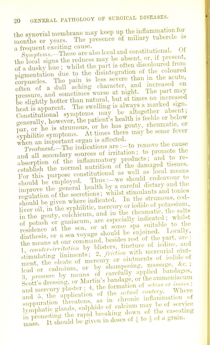 the synoYial membrane may keep up the iuflammation for monTs or years. The presence of miliary tubercle ib a frequent excitmp; cause. , , ^ ,., ,- ^,.1 of S,Xptoms.-^The.e are also local and coBstituhonal Of the local sicns the redness may be absent or if pi escnt, of a dusky hue ; ^'hilst the part is often disco oui-ed froin ; ^:'nSion d'ue to the f--tegi.tion of the c.loW corpuscles. The pain is less severe than m the acute oS oi a dull Aching character and --eased n nressuro and sometimes worse at night, ihe pait may of I; ™Sis or h3 has gouty, Aetnuafo » ?vphStio sympto„«. At times there m»y be some t« er ''XS j^Tt S;iSS«:?etto «„,ove the cause fecott s cl^c^^'^; t. , formation of s<lous or >.^^>«s : „ lu-omoting the lapi i diuik u,., ,r,-ahi. mass, it should be given m doses of , to , ul u ^laui