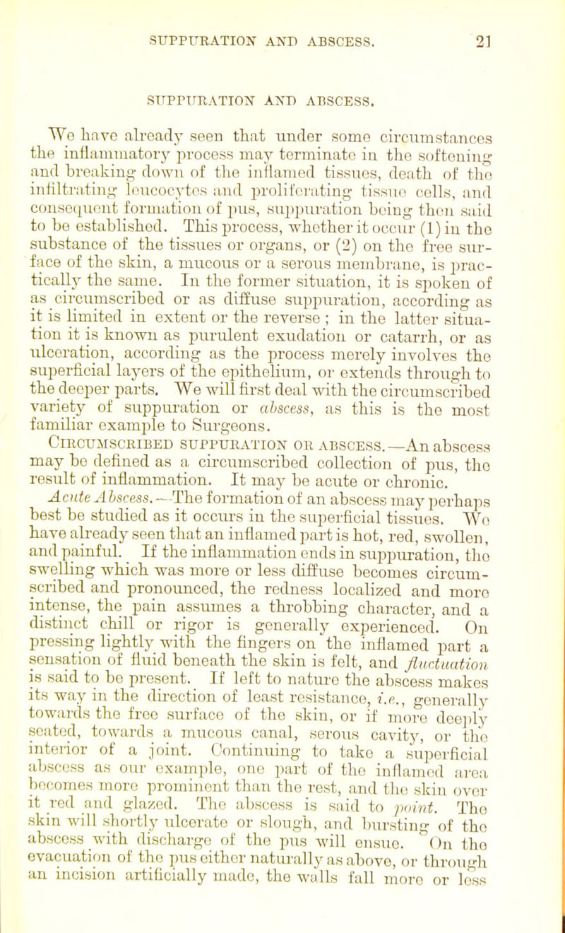 STTPPTrHATION ANT) ABSCESS. We have already seen that under some circumstances the inflammatorj'- process may terminate in the softening and breaking down of the inflamed tissues, death of the inhltrating leucocytes and 2)rolii'ei'ating tissue cells, and consequent formation of pus, su2)puration being then said to be established. This process, whether it occur (1) in the substance of the tissues or organs, or (2) on the free sm-- face of the skin, a mucous or a serous membrane, is prac- ticallj' the same. In the former situation, it is sjioken of as circumscribed or as diffuse suppuration, according as it is limited in extent or the reverse ; in the latter situa- tion it is known as purulent exudation or catarrh, or as iilceration, according as the process merely involves the superficial layers of the epitheHum, or extends through to the deeper parts. We will first deal with the circumscribed variety of suppuration or abscess, as this is the most familiar examj^le to Surgeons. CiPCUMScRiBED SUPPURATION OR ABSCESS.—An abscess may be defined as a circumscribed collection of pus, the result of inflammation. It may be acute or chronic. Acute Abscess.-'The formation of an abscess may perhaps best be studied as it occurs in the superficial tissues. Wo have already seen that an inflamed part is hot, red, swollen, and painful. _ If the inflammation ends in suj^puration, tho swelling which was more or less diffuse becomes circum- scribed and pronounced, the redness localized and more intense, the pain assumes a throbbing character, and a distinct chill or rigor is generally experienced. On pressing lightly with the fingers on the inflamed part a sensation of fluid beneath the skin is felt, and fluctuation is said to be present. If left to nature the abscess makes its way in the duection of least resistance, i.e., generally towards the free surface of the skin, or if more deeply seated, towards a mucous canal, serous cavity, or the mteiior of a joint. Continuing to take a superficial abscess as our example, one part of the inflamed area becomes more prominent than the rest, and the skin over it red and glazed. The abscess is said to ']>i,int. Tho skm will shortly ulcerate or slough, and bursting of the abscess with discharge of the pus will ensue. On the evacuation of tho pus either naturally as above, or througli an incision artificially made, the walls fall more or loss