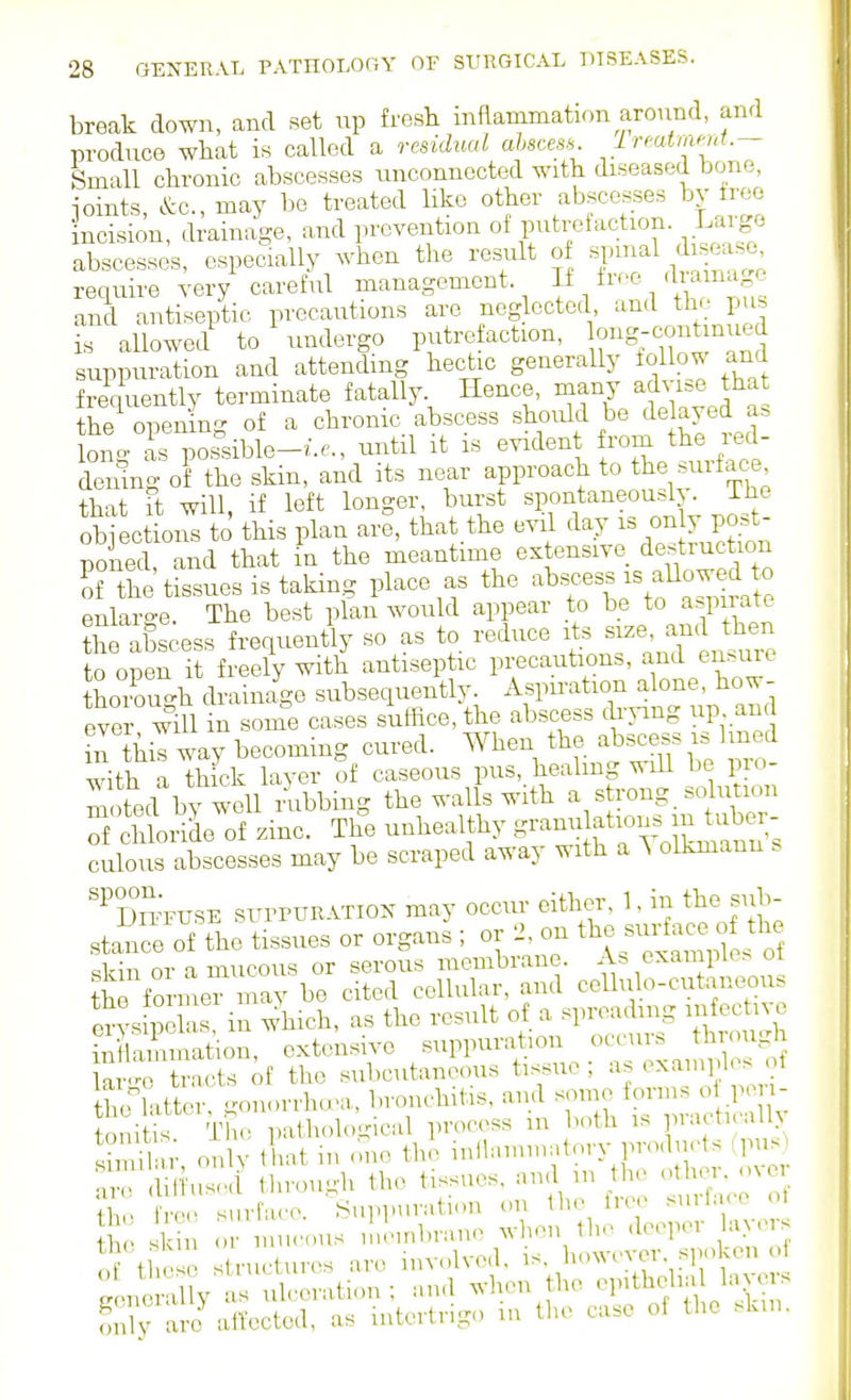 break down, and set up fresh inflammation aronnd, and produce what is called a rcsidiud ahscea^ Ireatmmt.- Small chronic abscesses unconnected with diseased bone, joints, &c., may be treated like other abscesses by tree incision, drainage, and prevention If T'^l^! abscesses, especially when the result of spinal d se^e require very careful management If tree dia nagc and antiseptic precautions are neglected ^^-^'j th Pus is allowed to undergo putre action, 0g:^;«tinued suppuration and attending hectic generally iollow and frequently terminate fatally Hence, many ady^^e that the opening of a chronic abscess should be Uyed a. lono- as possible-/.^., until it is evident from the red- demng ofthe skin, and its near approach to the surface tbnt ft will if left longer, burst spontaneously. IJie obiect 01^to this plan are, that the evil day is only post- poned and that in the meantime extensive destruction Tthe'tissues is taking place as the ^bs-ss is aUo^ed^^^^^ enlaro-e. The best plan would appear to be to a.pirate CaSscess frequently so as to reduce its ^i^e t^^^ to open it freely with antiseptic precautions, and en.ure thoimrgh drainage subsequently. Aspiration alone, how- eve will in some cases suffice, the abscess cli-png up an Z \\Z way becoming cured. When the abscess is lined ^^dth a thick layer of caseous pus, healmg will be pro- moted by Abbing the walls with a strong, solution S chloriL of zinc. The unhealthy ^^^^^^^^^ culous abscesses may be scraped away with a A olkmann s '%°irFUSE surruRATiox may occur either, 1, in the sub- stance of the tissues or organs ; or 2, on ^^^^^^^^f^^, skin or a mucous or serous membrane. Ab example^ ot the former may be cited cellular, and cellulo-cutaneou. en s pe as in which, as the result of a spreading mfectivo iu Smatiou, extensive suppuration occurs through Wv^o trncts of the subcutaneous tissue ; as examples ot h rntte .'on<.rrhu'a, bronchitis, and some forms oi pen- oniK Th p ihological process in both is practically S^, on V that in <mo the iullainniatory products >piis ^.i: .Sfusci through the tissues, aud in the .^hei. me only are att-ectcd, as intertrigo in the case of the .k.u.