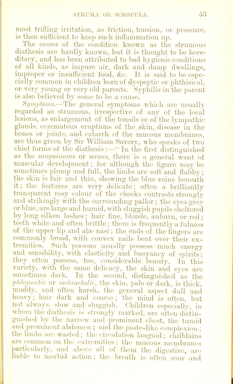 most trifling- irritaticju, as friction, tension, or pressure, is then sufficient to keep such, inflammation up. The causes of the condition known as the strumous diathesis arc hardly known, but it is thought to be here- ditary, and has been attributed to bad h)-gienic conditions of all kinds, as imjmre air, dark and damji dwellings, improper or insufficient food, &c. It is said to be espe- cially common in childi'en born of dyspeptic or phthisical, or very young or very old parents. Syphilis in the parent is also believed by some to bo a cause. Si/mjitoms.—The general symptoms -u-hich are usually regarded as strumous, iiTespectivc of any of the local lesions, as enlargement of the tonsils or of the lympathic glands, eczematous eruptions of the skin, disease in the bones or joints, and catarrh of the mucous membranes, are thus given by Sir William Savory, who speaks of two chief forms of the diathesis:—In the first cUstinguished as the saiif/uineous or serous, there is a general want of muscular development; for although the figure may be sometimes plump and full, the limbs are soft and flabby; the skin is fair and thin, showing the blue veins beneath it; the features are very delicate; often a brilliantly transparent rosy colour of the cheeks contrasts strongly and stiikingly with the sui'rouuding pallor; the eyes grey or blue, are large and humid, with sluggish pupils sheltered by long silken lashes ; hair fine, blonde, auburn, or red ; teeth ^\-hite and often brittle ; there is frequently a fulness of the upper lip and iihv nasi; the ends of the fingers are comnmnly broad, with convex nails bent over their ex- tremities. Such persons usually possess much energy and sensibility, with elasticity and buoyancy of spirits; they often possess, too, considerable beaiity. In this variety, with the same deHcacy, the skin and eyes are sometimes dai'k. In the second, distingmshod'as the phletpniUic or mcIuiicJiolic, the skin, pale or dark, is thick, muddy, and often harsh, the general aspect dull and heavy; hair dark and coai-se; the mind is often, but not always, slow and sluggish. Children especially, in AvhouL the (liiithesis is strongly marked, are often distin- guished by the narrow and pi'omiiient chest, the tumid and prominent abdonuui; and the ]iaste-like cumpiexion ; the limbs are wasted; the circulation languid; cliilblains are c()innion on the extremities; the nuicous membraniis ]iarticularly, and above all of them the digestive, nro liable to njorljid action ; the breath is ol'U'u sour and