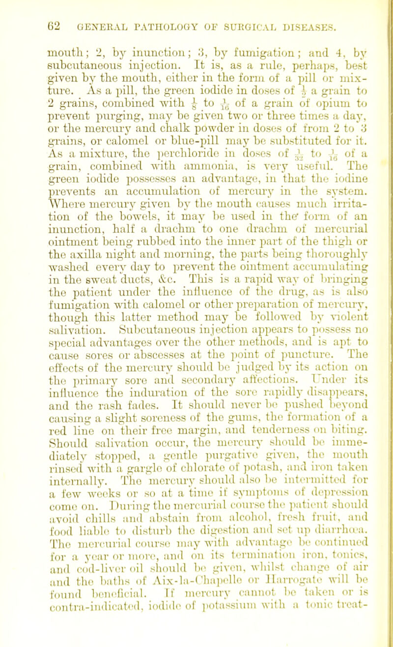 mouth; 2, by inunction; .'5, by fumigation; and 4, by subcutaneous injection. It is, as a rule, perhaps, best given by the mouth, cither in the form of a pill or mix- ture. As a pill, the green iodide in doses of a grain to 2 grains, combined with to J.- of a grain of opium to prevent purging, may be given two or three times a day, or the mercury and chalk powder in doses of from 2 to '6 grains, or calomel or blue-iiill may be substituted for it. As a mixture, the perchlorido in doses of J- to of a grain, combined with ammonia, is very useful. The green iodide possesses an advantage, in that the iodine prevents an accumulation of mercm-y in the system. Where mercury given by the mouth causes much irrita- tion of the bowels, it may be used in the form of an inunction, half a di'achm to one drachm of mercuiial ointment being rubbed into the inner part of the thigh or the axilla night and morning, the pai'fs being thoroughly washed every day to prevent the ointment accumulating in the sweat ducts, &c. This is a rapid way of bringing the patient under the influence of the drug, as is also fumigation with calomel or other preparation of mei'cury, though this latter method may be followed by violent salivation. Subcutaneous injection appears to possess no special advantages over the other methods, and is apt to cause sores or abscesses at the jioint of puncture. The effects of the mercury should bo judged by its action on the primarj' sore and secondary affections. Tnder its influence the indimxtion of the sore rapidly disap]X'ars, and the rash fades. It .should never b(; pushed beyond causing a slight soreness of the gums, the formation of a red line on their free margin, and tenderness on biting. Should salivation occiu-, the mercury should be imme- diately stopped, a gentle purgative given, the mouth rinsed with a gargle of chlorate of ]iotash, and iron taken internally. The mercury should also be int(>rmittcd for a few weeks or so at a time if symptoms of de])rossion come on. During tlio mercurial course the patit'ut should avoid chills and abstain from alcohol, frosh finiit. and food liabl(! to disturb the digestion and si^t up diarrhtva. The mercurial course may with a<lvantage be continued for a year or more, iind on its terininalion iron, tonics, and cod-liv(;r oil should be given, whilst change of air a-nd the baths of Aix-la-('lia])elle or ]Iarrogate will be found beneficial. If mercury cannot 1)0 taken oris contra-indicati'd, iodiili' of iiotassiuni with a tonic treat-