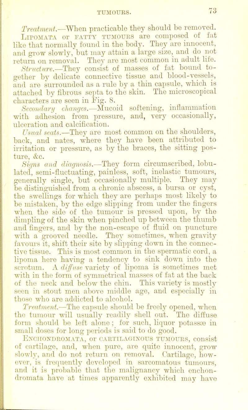 Treatment.—When practicable they should be removed. LiroiiATA or fatty tujiours are composed of fat like that normally found in the body. They are innocent, and grow slowly, but may attain a large size, and do not return on removal. They are most common in adult life. Htrudnre.—They consist of masses of fat bound to- gether by delicate connective tissue and blood-vessels, and are surrounded as a rule by a thin capsule, which is attached by fibrous septa to the skin. The microscopical characters are seen in Eig. 8. Secondary changes.—Mucoid softening, inflammation ■with adhesion from pressure, and, very occasionally, ulceration and calcification. Usual seats.—They are most common on the shoulders, back, and nates, where they have been attributed to irritation or pressui-e, as by the braces, the sitting pos- tiu'e, &c. Bifjns and diagnosis.—They form circumscribed, lobu- lated, semi-fluctuating, painless, soft, inelastic tumours, generally single, but occasionally multiple. They may be distinguished from a chronic abscess, a bursa or cyst, the swellings for which they are perhaps most likely to be mistaken, by the edge slipping from under the fingers when the side of the tumour is pressed upon, by the dimpling of the skin when pinched up between the thumb and fingers, and by the non-escape of fluid on punctm-e with a grooved needle. They sometimes, when gravity favoiu's it, shift their site by slipping down in the connec- tive tissue. This is most common in the spermatic cord, a lipoma here having a tendency to sink down into the scrotum. A diffuse variety of lipoma is sometimes met with in the form of symmetrical masses of fat at the back of the neck and below the chin. This variety is mostly seen in stout men aliove middle age, and especially in those who arc addicted to alcohol. Treatmeid.—The capsule should be freely opened, when the tumour will usually readily shell out. The diffuse form should be left alone; for such, liquoi- potassas in small doses for long periods is said to do good. ExCirONDROMATA, Or CARTILAGINOU.S TUMOURS, COUsist of cartilage, and, when pure, are quite innocent, grow slowly, and do not i-eturn on removal. Cartilage, how- ever, is frequently developed in sarcomatous tumours, and it is prol)fible that the malignancy which onchon- dromata have at times apparently exhibited may have