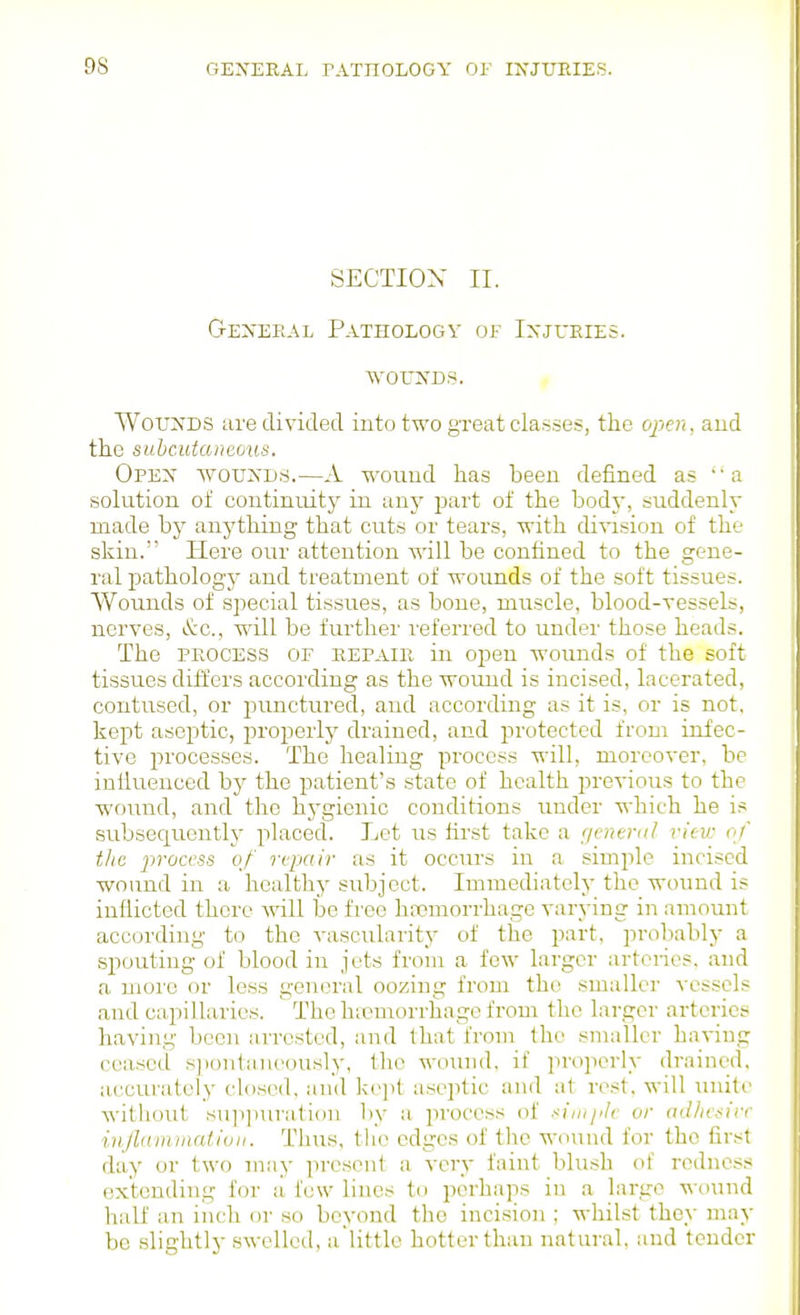 SECTION II. G-EiVERAL Pathology of Ixjueies. WOCKDS. WouN'DS are divided into two great classes, the open, aud the suhcutaneous. Opex woukd.s.—A wound has been defined as  a solution of continuity in any part of the body, suddenly made by anything that cuts or tears, with division of the skin. Here our attention will be confined to the gene- ral pathology and treatment of wounds of the soft tissues. Wounds of special tissues, as bone, muscle, blood-vessels, nerves, &c., will be further referred to under those heads. The PKOCESS OF repair in open wounds of the soft tissues differs according as the woiuid is incised, lacerated, contused, or punctured, aud according as it is, or is not. kept aseptic, properly drained, and protected from infec- tive processes. The healing process will, moreover, be infiueuced by the patient's state of health previous to the ■wound, and the hj'gienic conditions under which he is subsequently placed. Let us first take a genertil view of the process of repair as it occm-s in a simple incised wound in a healthy subject. Immediately the wound is inflicted there Avill be free htomorrhage varying in amount according to the vascularity of the part, probably a spouting of blood in jets from a few larger arteries, and a more or less general oozing from the smaller vessels and capillaries. The hicmorrhage from the larger arteries having been arrested, and that from the smaller having ceased s])onta,iu'ously, the wound, if properly drained, accurately closed, and kc])! aseptic and at rest, will luiito without suii])iu'a,tion liy a process of sinijik or adhesive injlammalioii. Tlius, the edges of the wound for the fir.st day or two may present a very faint blush of redness extending for a few lines to perhaps in a large T,^-(iund half an inch or so beyond the incision ; whilst they may be slightly .swelled, alittle hotter than natural, and tender