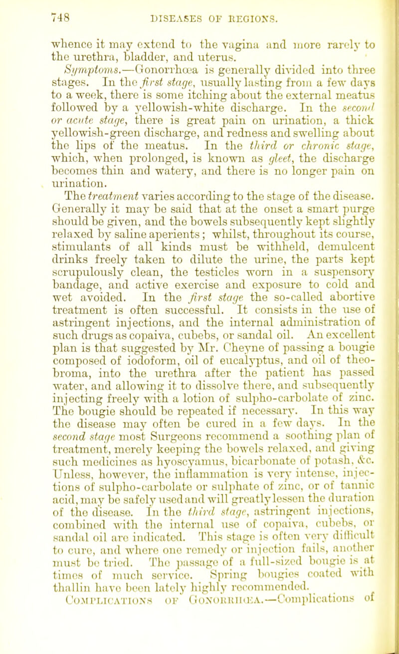 •whence it may extend to the Yaginii and more raiT-lj- to the urethra, bladder, and uteruf^. Sipnptoms.—Gonorrha'a i.s gcnei'allj' divided into three stages. In the first stage, usually Listing from a few days to a week, there is some itching about the external meatus followed by a yellowish-white discharge. In the seconil or acute stage, there is great pain on urination, a thick yellowish-green discharge, and redness and swelling about the lips of the meatus. In the third or chronic stage, which, when prolonged, is known as gleet, the discharge becomes thin and watery, and there is no longer pain on urination. The treatment varies according to the stage of the disease. Generally it may be said that at the onset a smart purge should be given, and the bowels subsequently kept slightly relaxed by saline aperients; whilst, tlu'oughout its course, stimulants of all kinds must be withheld, demulcent drinks freely taken to dilute the nj-ine, the parts kept scrupulously clean, the testicles worn in a suspensoiy bandage, and active exercise and exposure to cold and wet avoided. In the first stage the so-called abortive treatment is often successful. It consists in the use of astringent injections, and the internal administration of such drugs as copaiva, cubebs, or sandal oil. An excellent plan is that suggested by ISIr. Cheyne of passing a bougie composed of iodoform, oil of eucalyptus, and oil of thco- broma, into the urethra after the patient has passed water, and allowing it to dissolve there, and subsequently injecting freely vnth. a lotion of sulpho-carbolate of zinc. The bougie should be repeated if necessary. In this way the disease may often be cured in a few days. In the second stage most Siirgeons recommend a soothing plan of treatment, merely keeping the bowels relaxed, and giving such medicines as hyoscyamus, bicarbonate of potash. &c. Unless, however, the inflammation is very intense, injec- tions of sulpho-carbolate or sulphate of zinc, or of tannic acid, may be safely uscdand will greatly lessen the duration of the disease. In the third stage, astringent injections, combined with the internal use of cojiaiva, cubobs, or sandal oil arc indicated. This stage is often very ditHcult to cure, and whore one remedy or injection fails, another must be tried. The passage of a full-sized bougie is at times of much service. Spring bougies coated with thallin have l)een lately liighly reconunended. (,'o.MrLicATioNs of CioxoKiuuKA.—Complications of