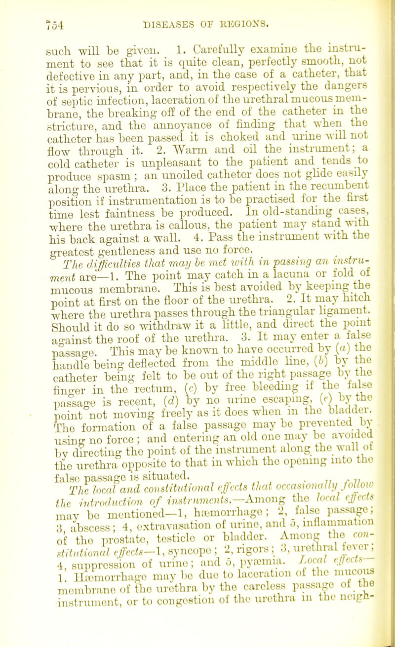 sucli will be given. 1. Carefully examine the instru- ment to see that it is quite clean, perfectly smooth, not defective in any part, and, in the case of a catheter, that it is pervious, in order to avoid respectively the dangers of septic infection, laceration of the urethral mucous mem- brane, the breaking off of the end of the catheter in the stricture, and the annoyance of finding that Avhen the catheter has been passed it is choked and ui-ine will not flow through it. 2. Warm and oil the instrument; a cold catheter is unpleasant to the patient and tends to produce spasm ; an imoiled catheter does not glide easily along the urethra. 3. Place the patient in the recumbent position if instrumentation is to be practised for the first time lest faintness be produced. In old-standing cases, where the ui-ethra is callous, the patient may stand with his back against a wall. 4. Pass the instrument with the greatest gentleness and use no force. The difficulties that may he met with in passing an instru- ment are—1. The point may catch in a lacuna or fold of mucous membrane. This is best avoided by keepmg the point at first on the floor of the m-ethi-a. 2. It may hitch where the urethra passes through the triangular ligament. Should it do so withdraw it a little, and direct the point against the roof of the urethi'a. 3. It may enter a false passao-e. This may be known to have occiu-red by (a) the handle being deflected from the middle line, {b) by the catheter being felt to be out of the right passage by the finger in the rectum, (f) by free bleeding if the false passage is recent, {d) by no urine escapmg, («') the point not moving freely as it does when m the bladder. The formation of a false passage may be prevented bo- using no force ; and entering an old one may be avoided bv directing the point of the instrument along the wall of the urethra opposite to that in which the opening into tho false passage is situated. . „ r 7, The heal and constitutional rlJccls thai occaswnaUy Jolloi the introduction of instrnmcnts.—Among the local ejects may be mentioned-1, hemorrhage; 2 false passage; 3 abscess • 4, extravasation of urine, and o, inflammation of tho prostate, testicle or bladder. AmoiiR the ron- stilutional efects-\, syncope ; 2, rigors ; 3, urethral fever, 4, suppression of urine; and o, pyremia. Lm-al ';//'''^ 1 lla'morrhagc may bo duo to laceration of the mucous membrane of the urethra by the careless passage oi the instrument, or to congestion of the urethra m the neigh-