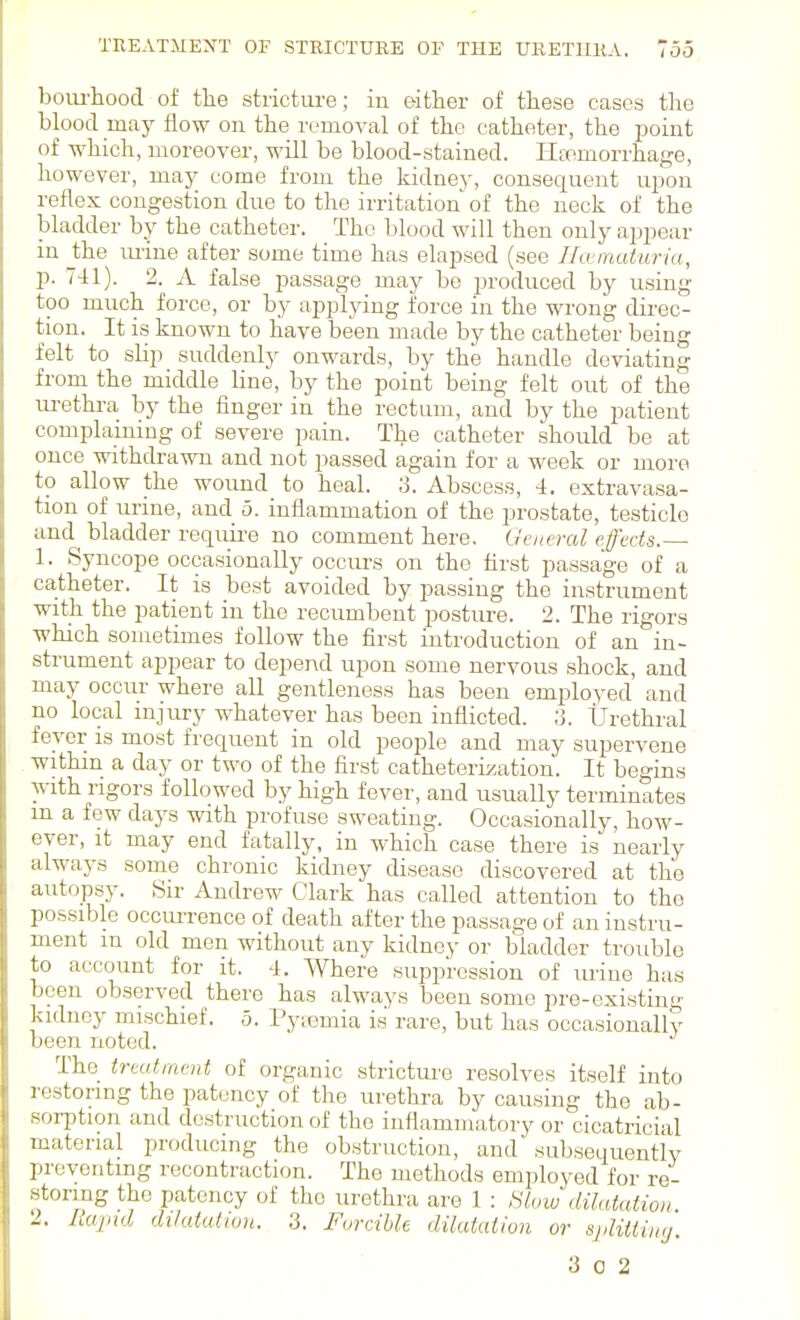 bom-hood of the stricture; in either of these cases the blood may flow on the n'moval of the catheter, the point of which, moreover, will be blood-stained. Haemorrhage, however, may come from the kidney, consequent upon reflex congestion due to the irritation of the neck of the bladder by the catheter. The blood will then only appear in Jthe imne after some time has elapsed (see Hamaturia, p. 741). 2. A false passage may be j^roduced by using too much force, or by applying force in the wrong direc- tion. It is known to have been made by the catheter being felt to slip suddenly onwards, by the handle deviating from the middle line, by the point being felt out of the ui-ethra by the finger in the rectum, and by the patient complaining of severe pain. The catheter should be at once withdrawn and not passed again for a week or more to allow the wound to heal. ;3. Abscess, 4. extravasa- tion of urine, and 5. inflammation of the prostate, testicle and^ bladder requii-e no comment here. General effects.— 1. Syncope occasionally occurs on the first passage of a catheter. It is best avoided by passing the instrument with the patient in the recumbent posture. 2. The rigors which sometimes follow the first introduction of an in- strument appear to depend upon some nervous shock, and may occur where all gentleness has been employed and no local injury whatever has been inflicted. 3. Urethral fever is most frequent in old people and may supervene within a day or two of the first catheterization. It begins with rigors followed by high fever, and usually terminates m a few days with profuse sweating. Occasionally, how- ever, it may end fatally, in which case there is nearly always some chronic kidney disease discovered at the autopsy. Sir Andrew Clark has called attention to the possible occurrence of death after the passage of an instru- ment m old men without any kidney or bladder trouble to account for it. 4. Where suppression of urine has been ob.served there has always been some pre-existing kidney mischief. 5. Pytemia i.s rare, but has occasionally been noted. The treatment of organic stricture resolves itself into restoring the patency of the urethra by causing the ab- soi-ption and destruction of the inflammatory or cicatricial material producing the obstruction, and subsequently preventing recontraction. The methods employed for re- storing the patency of the urethra are 1 : !^t,rw dilatation 2. Rapid dilatation. 3. Forcible dilatation or splitiing. 3 0 2
