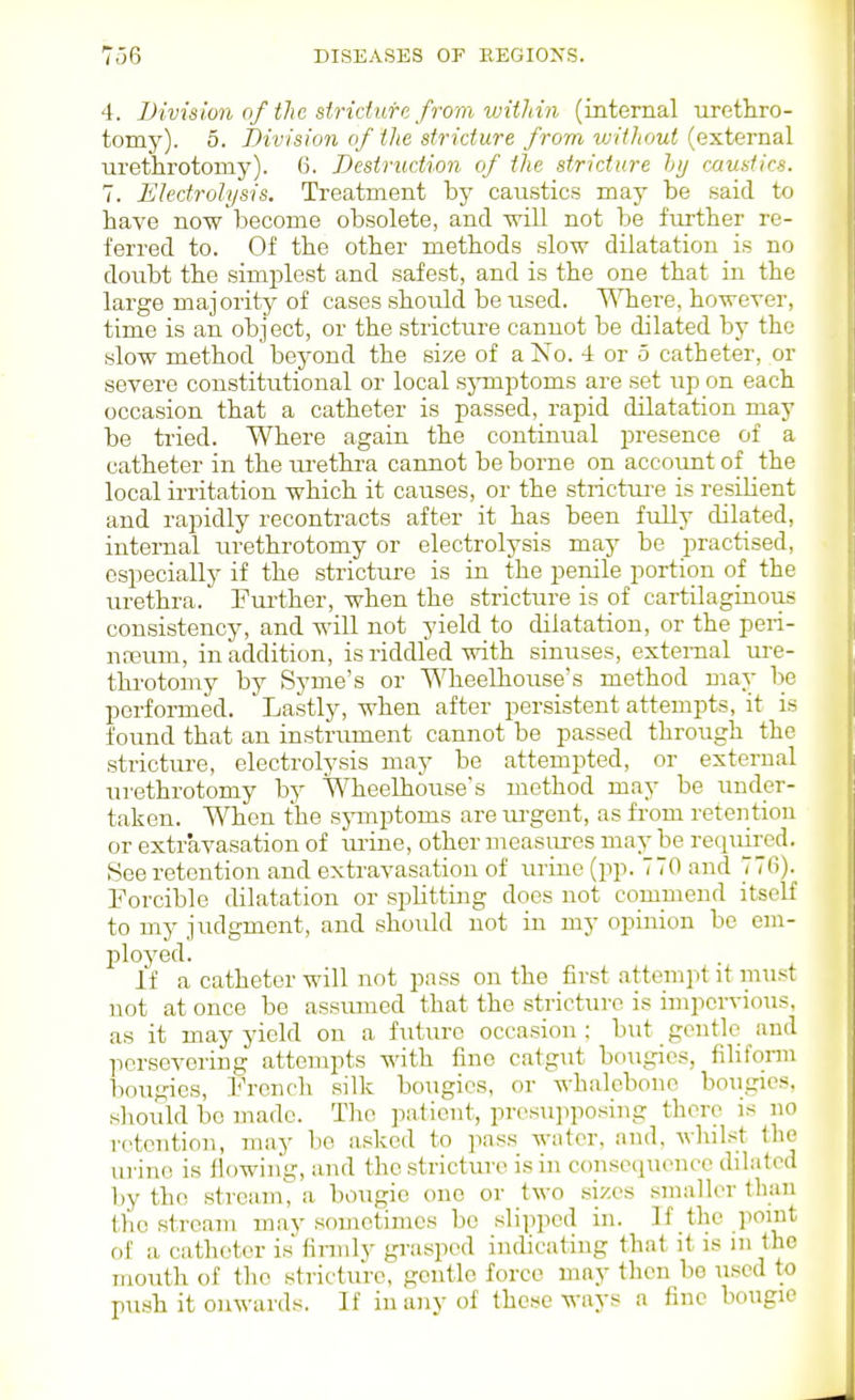 4. Bivislon of the siridufe from within (internal uretliro- tomy). 5. Bivision of the stricture from without (external ■urethrotomy). 6. Destruction of the stricture ly caustics. 7. Electrolysis. Treatment by caustics may be said to have now become obsolete, and -will not be further re- ferred to. Of the other methods slow dilatation is no doubt the simplest and safest, and is the one that in the large majority of cases should be used. Where, however, time is an object, or the stricture cannot be dilated by the slow method beyond the size of a No. 4 or 5 catheter, or severe constitutional or local sjonptoms are set up on each occasion that a catheter is passed, rapid dilatation may be tried. Where again the continual presence of a catheter in the lU'ethi-a cannot be borne on accoimt of the local irritation which it causes, or the strictm-e is resilient and rapidly recontracts after it has been fully dilated, internal tirethrotomy or electrolysis may be practised, especially if the stricture is in the penile portion of the urethra. Fm-ther, when the stricture is of cartilaginous consistency, and will not yield to dilatation, or the peri- nasum, in addition, is riddled with sinuses, external ure- throtomy by Syme's or Wheelhouse's method may be performed. Lastly, when after persistent attempts, it is found that an instrument cannot be passed through the strictxire, electrolysis may be attempted, or external urethrotomy by Wheelhouse's method may be under- taken. When the symptoms are urgent, as from retention or extravasation of tmue, other measures may be required. See retention and extravasation of urine (pp. 770 and 776). Forcible dilatation or splitting does not commend itself to my judgment, and should not in my opinion be em- ployed. If a catheter will not pass on the first attempt it must not at once be assiuned that the strictui-c is impervious, as it may yield on a future occasion : but gentle and persevering attempts with fine catgiit bougies, filifonu bougies, French silk bougies, or whalebone bougies, should be made. The patient, presuiiposing there is no retention, may bo asked to ]iass water, and, whilst the urine is llowin'g, and the stricture is in consequence dilated by the stream,^ a bougie one or two sizes smaller than the stream may sometimes be slipped in. If the point of a catheter is firmly grasped indicating that it is m the mouth of the stricture, gentle force may then be used to push it onwards. If in any of these ways a fine bougie