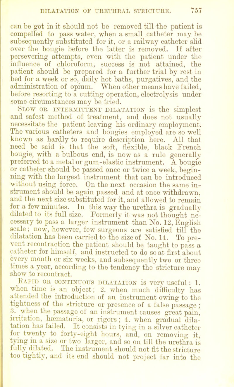 can be got in it shonld not be removed till the patient is compelled to pass water, when a small catheter may be subsequentljr snbstituted for it, or a railway catheter slid oyer the boiigie before the latter is removed. If after persevering attempts, even with the patient vmder the influence of chlorofoi'm, success is not attained, the patient should be prepared for a further trial by rest in bed for a week or so, daily hot baths, pm-gatives, and the administration of opium. When other means have failed, before resorting to a cutting operation, electrolysis under some circumstances may be tried. Slow or rNTERMiTTENT DILATATION is the simplest and safest method of treatment, and does not usually necessitate the patient leaving his ordinary employment. The various catheters and bougies employed are so well known as hardly to require description here. All that need be said is that the soft, flexible, black French bougie, with a bulbous end, is now as a rule generally preferred to a metal or gum-elastic instrument. A bougie or catheter should be passed once or twice a week, begin- ning with the largest instrument that can be introduced without using force. On the next occasion the same in- striunent should be again passed and at once withdrawn, and the next size substituted for it, and allowed to remain for a few minutes. In this way the urethra is gradually dilated to its full size. Formerly it was not thought ne- cessary to pass a larger instrument than No. 12, English scale; now, however, few siu-geons are satisfied till the dilatation has been carried to the size of No. 14. To pre- vent recontraction the patient should be taught to pass a catheter for himself, and instructed to do so at first about every month or six weeks, and subsequently two or three times a year, according to the tendency the stricture may show to recontract. Eapid or CONTINUOUS DILATATION is very useful: 1. when time is an object; 2. when much difficulty has attended the introduction of an instrument owing to the tightness of the strictiu-e or presence of a false passage ; ;j. when the passage of an instrument causes great pain, irritation, hfematuria, or rigors ; 4. when gradual dila- tation has failed. It consists in tying in a silver catheter for twenty to forty-eight hours, and, on removing it, tying in a size or two larger, and so on till the urethra is fully dilated. The instrument should not fit the stricture too tightly, and its end should not project far into the