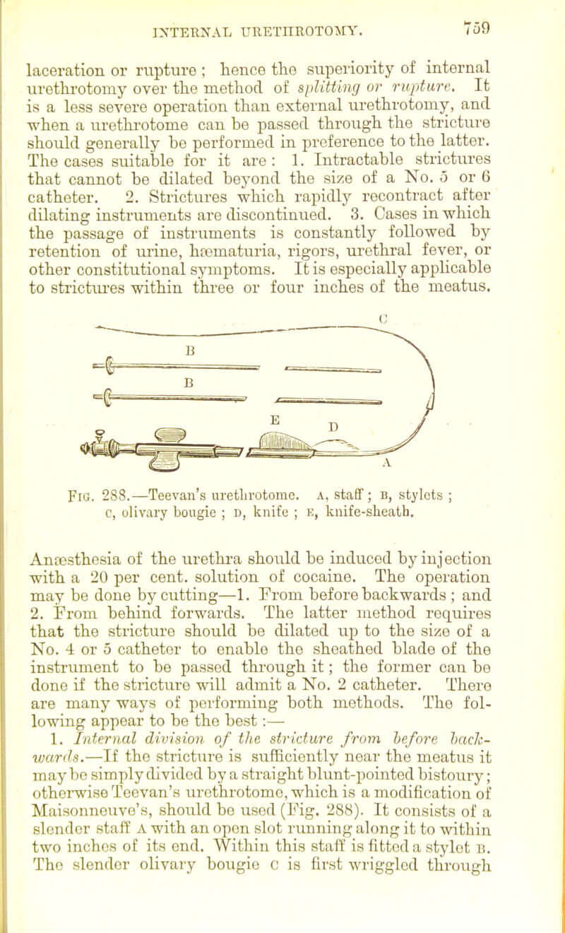 laceration or rupture ; lience the superiority of internal urethrotomy over the method of splitting or rupture. It is a less severe operation than external urethrotomy, and when a urethi'otome can be passed through the stricture should generally he performed in preference to the latter. The cases suitable for it are : 1. Intractable strictures that cannot be dilated beyond the size of a No. o or 6 catheter. 2. Strictures which rapidly recontract after dilating instruments are discontinued. 3. Cases in which the passage of instruments is constantly followed by retention of urine, hrematuria, rigors, urethral fever, or other constitutional symptoms. It is especially applicable to strictures within three or four inches of the meatus. Fig. 288.—Teevan's uretlirotomc. A, staff; b, stylets; c, olivary bougie ; d, knife ; k, knife-slieatb. Anfesthesia of the urethi-a should be induced by injection with a 20 per cent, solution of cocaine. The operation may be done by cutting—1. From before backwards ; and 2. From behind forwards. The latter method requires that the stricture should be dilated up to the size of a No. 4 or 5 catheter to enable the .sheathed blade of the instrument to be passed through it; the former can be done if the stricture will admit a No. 2 catheter. There are many ways of performing both methods. The fol- lowing appear to be the best:— 1. Internal division of the stricture from heforn hach- wards.—If the stricture is sufficiently near the meatus it may be simply divided by a straight blunt-pointed bistoury; othei-wise Teevan's urethrotome, which is a modification of Maisonneiive's, should be used (Fig. 288). It consists of a slender staff A with an open slot running along it to within two inches of its end. Within this staff is fitted a stylet b. The slender olivary bougie c is first wriggled through