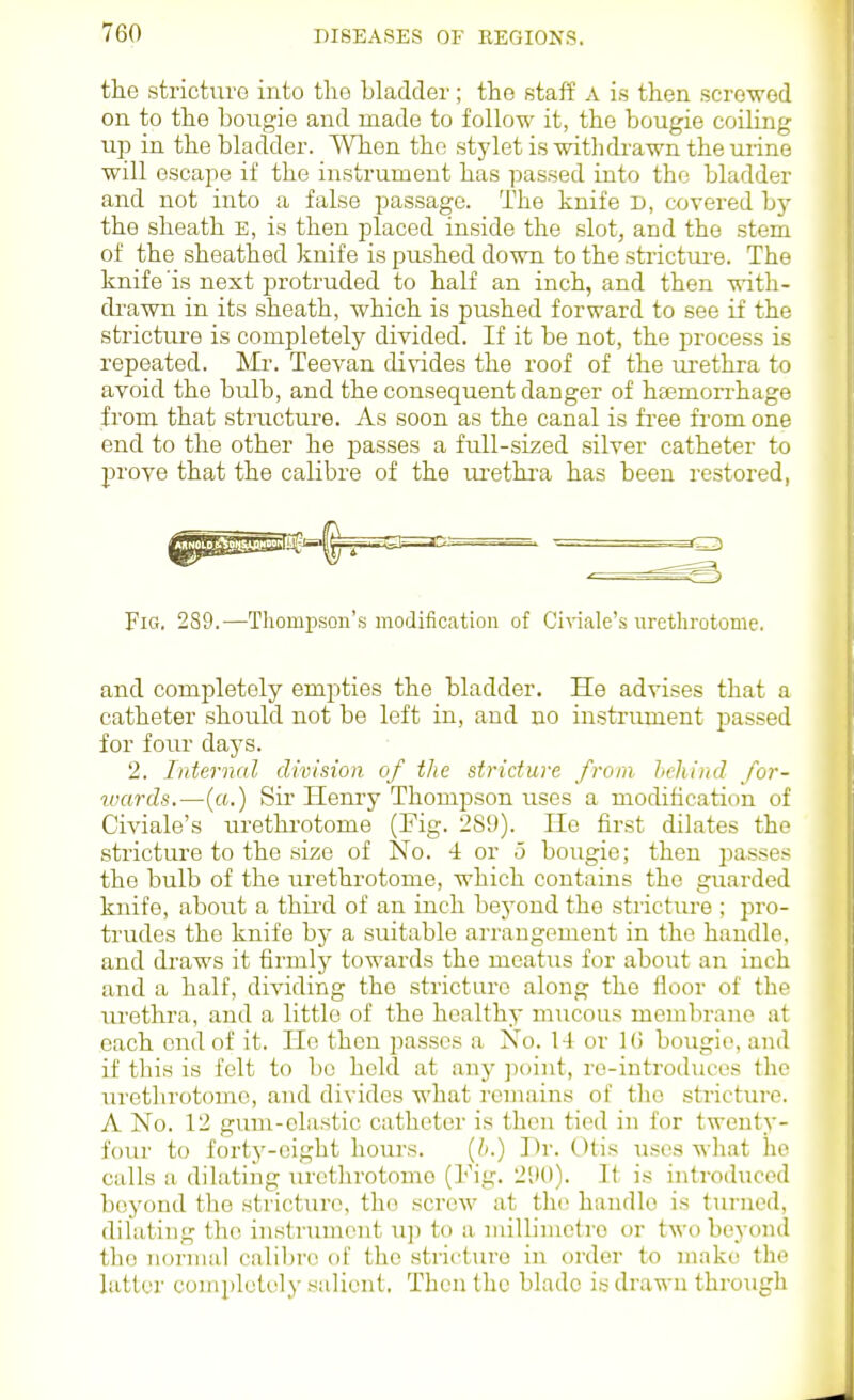 the stricturo into the bladder; the staff a is then screwed on to the bougie and made to follow it, the bougie coiling up in the bladder. When the stylet is withdrawn the urine will escape if the instrument has passed into the bladder and not into a false passage. The knife D, covered bj- the sheath E, is then placed inside the slot, and the stem of the sheathed knife is pushed down to the strictui-e. The knife'is next protruded to half an inch, and then with- di-awn in its sheath, which is pushed forward to see if the stricture is completely divided. If it be not, the process is repeated. Mr. Teevan divides the roof of the urethra to avoid the bulb, and the consequent danger of haemorrhage from that structure. As soon as the canal is free fi-om one end to the other he passes a full-sized silver catheter to prove that the calibre of the m-etkra has been restored, Fig. 289.—ThompsQn'.s modification of Civiale's urethrotome. and completely empties the bladder. He advises that a catheter should not be left in, and no instriuuent passed for four days. 2. Internal division of the stricture from hehiud for- wards.—(«.) Sir Henry Thompson uses a modification of Civiale's urethi'otome (Fig. 289). He first dilates the stricture to the size of No. 4 or o bougie; then passes the bulb of the lu-ethrotome, which contains the guarded knife, about a thii'd of an inch beyond the strictiu-e ; pro- trudes the knife bj- a suitable arrangement in the handle, and di'aws it firmly towards the meatus for about an inch and a half, dividing the stricture along the floor of the lu'ethra, and a little of the healthy mucous membrane at each end of it. He then passes a No. 14 or IG bougie, and if this is felt to be held at any ]i()int, ro-introduces the urethrotome, and divides what remains of the stricture. A No. 12 gum-elastic catheter is then tied in for twenty- four to forty-eight hours. {b.) Dr. Otis uses wlmt he calls a dilating urethrotome (Fig. 2S)0). It is introduced beyond the stricturo, tho screw at the handle is turned, dilating the instrument u]) to a millimetre or two beyond the normal calil)ro of the stricture in order to make the latter completely salient. Then tho blade is drawn through