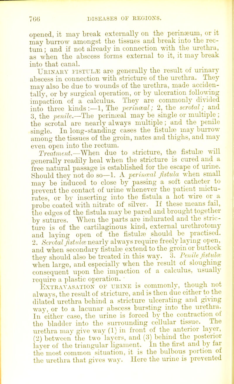opened, it may break externally on the perinaeum, or it may burrow amongst the tissues and break into the rec- tum; and if not already in connection with the m-etlu-a, as when the abscess forms external to it, it may break into that canal. Urinary eistul^e are generally the result of urinary abscess in connection with strictui'e of the urethra. They may also be due to woimds of the urethra, made acciden- tally, or by sui'gical operation, or by ulceration foUoMing impaction of a calculus. They are commonly divided into three kinds;—!, The ^jerincea/; 2, the scrotal; a.n(l 3, the jjevi)7e.—The perinteal may be single or multiple ; the scrotal are nearly always multiple ; and the penile single. In long-standing cases the fistuhe may buiTOW among the tissues of the groin, nates and thighs, and may even open into tlie rectiun. Treatment.—When due to strictui-e, the fistulce will generally readily heal when the stricture is cured and a free natural passage is established for the escape of ui-ine. Should they not do so—1. A periiuml fistula when small may be induced to close by passing a soft catheter to prevent the contact of urine -n'henever the patient mictu- rates, or by inserting into the fistula a hot wire or a probe coated with nitrate of silver. If these means fail, the edges of the fistula may be pared and brought together by sutures. When the parts are indurated and the stnc- tui-e is of the cartilaginous kind, external ui-ethrotomy and laying open of the fistulre should be practised. 2. Scrotal fistake nearly always require freely laying open, and when secondary fistula) extend to the groin or buttock they should also be treated in this way. 3. Pen ile fistula when large, and especially when the rcsiilt of sloughing consequent upon the impaction of a calculus, usually rcquire a plastic operation. ' I^XTRAVASATiON OF VRiXE is comuionly, though not always, the result of stricture, and is then due either to the dilated urethra behind a stricture ulcerating and giving way, or to a lacunar abscess bursting into the urethra. In either case, the urine is forced by the contraction ot tho bladder into the surrounding cellular tissue. The urethra may give wav (1) in front of tho anterior layer, (2) betwc(!ii the two'layers, and (3) behind tho posterior layer of tho triangular iigainnnt. In the first and by far tho most common situation, it is tho bulbous jxirtion of the urethra that gives way. Here the urine is prevented