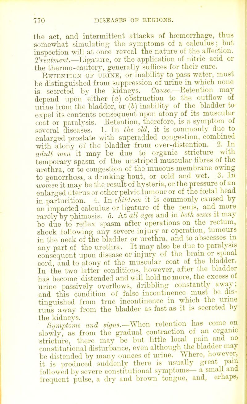 the act, and intermittent attacks of hfemorrliage, thus somewhat siDiulating the symptoms of a calculus; but inspection will at once reveal the nature of the affection. Treatment.—Ijigature, or the application of nitric acid or the thermo-cautery, generally suffices for their cure. Eetextiox of uiiiisE, or inability to pass water, must be distinguished from suppression of ui'ine in which none is secreted by the kidneys. Cause.—Eetention may depend upon either (a) obstruction to the outflow of urine from the bladder, or (6) inability of the bladder to expel its contents consequent upon atony of its muscular coat or paralysis. Eetention, therefore, is a sAmiptom of several diseases. 1. In the old, it is connnonly due to enlarged prostate with superadded congestion, combined with atony of the bladder from over-distention. 2. In adult men it may be due to organic sti-ictui-e with temporary spasm of the unstriped muscular fibres of the urethra, or to congestion of the mucous membrane owing to gonorrhoea, a drinking bout, or cold and wet. 3. In women it may be the result of hysteria, or the pressure of an enlarged uterus or other pelvic tumour or of the f oital head in parturition. 4. In children it is commonly caused by an impacted calculus or ligatm-e of the penis, and more rarely by phimosis. 5. At all ages and in both se.rcs it may be due to reflex spasm after operations on the rectum, shock following any severe injury or operation, tumours in the neck of the bladder or \u-ethra, and to abscesses m any part of the ui'ethi-a. It may also be due to paralysis consequent upon disease or inj\iry of the brain or spinal cord, and to atony of the muscular coat of the bladder. In the two latter conditions, however, after the bladder has become distended and will hold no more, the excess of urine passively overflows, dribbling constantly away; and this condition of false incontinence must be d.is- tinguishcd from true incontinence in which the iinue ruiis away from the bladder as fast as it is secreted by the kidneys. Symptoms and sir/Hs.—When retention has come on slowly, as from the gradual contraction of an organic stricture!, there may bo but little local pain and no constitutional disturbance, even although the bladder may bo distended by many ounces of urine. AVhere, however, it is in-oduced suddenly tliere is usually groat pain followed by severe constitutioiKil symptoms— a .small and frequent pulse, a dry and brown tongue, and, orhaps.